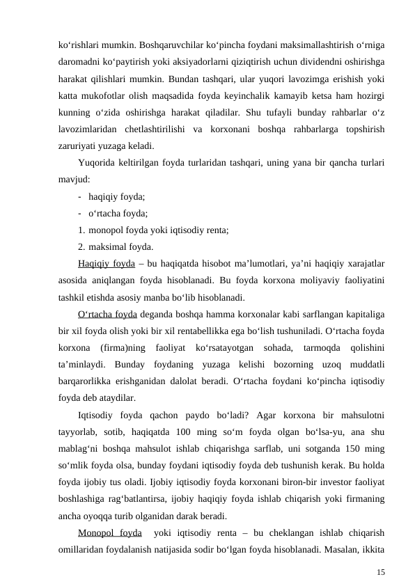 ko‘rishlari mumkin. Boshqaruvchilar ko‘pincha foydani maksimallashtirish o‘rniga
daromadni ko‘paytirish yoki aksiyadorlarni qiziqtirish uchun dividendni oshirishga
harakat qilishlari mumkin. Bundan tashqari, ular yuqori lavozimga erishish yoki
katta mukofotlar olish maqsadida foyda keyinchalik kamayib ketsa ham hozirgi
kunning  o‘zida  oshirishga  harakat  qiladilar.  Shu  tufayli  bunday  rahbarlar  o‘z
lavozimlaridan  chetlashtirilishi  va  korxonani  boshqa  rahbarlarga  topshirish
zaruriyati yuzaga keladi.
Yuqorida keltirilgan foyda turlaridan tashqari, uning yana bir qancha turlari
mavjud:
- haqiqiy foyda;
- o‘rtacha foyda;
1. monopol foyda yoki iqtisodiy renta;
2. maksimal foyda.
Haqiqiy foyda – bu haqiqatda hisobot ma’lumotlari, ya’ni haqiqiy xarajatlar
asosida aniqlangan foyda hisoblanadi. Bu foyda korxona moliyaviy faoliyatini
tashkil etishda asosiy manba bo‘lib hisoblanadi.
O‘rtacha foyda deganda boshqa hamma korxonalar kabi sarflangan kapitaliga
bir xil foyda olish yoki bir xil rentabellikka ega bo‘lish tushuniladi. O‘rtacha foyda
korxona  (firma)ning  faoliyat  ko‘rsatayotgan  sohada,  tarmoqda  qolishini
ta’minlaydi.  Bunday  foydaning  yuzaga  kelishi  bozorning  uzoq  muddatli
barqarorlikka erishganidan dalolat beradi. O‘rtacha foydani ko‘pincha iqtisodiy
foyda deb ataydilar.
Iqtisodiy  foyda  qachon  paydo  bo‘ladi?  Agar  korxona  bir  mahsulotni
tayyorlab,  sotib,  haqiqatda  100  ming  so‘m  foyda  olgan  bo‘lsa-yu,  ana  shu
mablag‘ni boshqa mahsulot ishlab chiqarishga sarflab, uni sotganda 150 ming
so‘mlik foyda olsa, bunday foydani iqtisodiy foyda deb tushunish kerak. Bu holda
foyda ijobiy tus oladi. Ijobiy iqtisodiy foyda korxonani biron-bir investor faoliyat
boshlashiga rag‘batlantirsa, ijobiy haqiqiy foyda ishlab chiqarish yoki firmaning
ancha oyoqqa turib olganidan darak beradi.
Monopol  foyda  yoki  iqtisodiy  renta  –  bu  cheklangan  ishlab  chiqarish
omillaridan foydalanish natijasida sodir bo‘lgan foyda hisoblanadi. Masalan, ikkita
15
