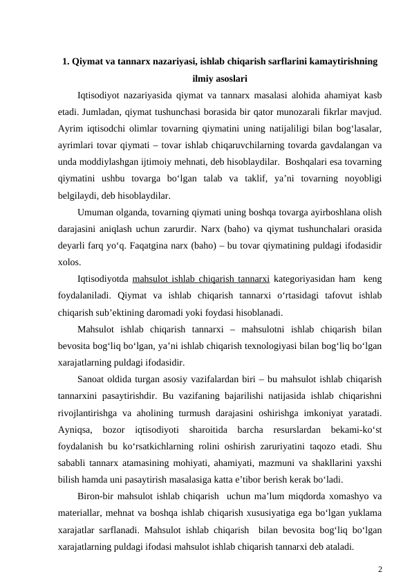 1. Qiymat va tannarx nazariyasi, ishlab chiqarish sarflarini kamaytirishning 
ilmiy asoslari
Iqtisodiyot nazariyasida qiymat va tannarx masalasi alohida ahamiyat kasb
etadi. Jumladan, qiymat tushunchasi borasida bir qator munozarali fikrlar mavjud.
Ayrim iqtisodchi olimlar tovarning qiymatini uning natijaliligi bilan bog‘lasalar,
ayrimlari tovar qiymati – tovar ishlab chiqaruvchilarning tovarda gavdalangan va
unda moddiylashgan ijtimoiy mehnati, deb hisoblaydilar.  Boshqalari esa tovarning
qiymatini  ushbu  tovarga  bo‘lgan  talab  va  taklif,  ya’ni  tovarning  noyobligi
belgilaydi, deb hisoblaydilar.
Umuman olganda, tovarning qiymati uning boshqa tovarga ayirboshlana olish
darajasini aniqlash uchun zarurdir. Narx (baho) va qiymat tushunchalari orasida
deyarli farq yo‘q. Faqatgina narx (baho) – bu tovar qiymatining puldagi ifodasidir
xolos.  
Iqtisodiyotda  mahsulot ishlab chiqarish tannarxi kategoriyasidan ham  keng
foydalaniladi.  Qiymat  va  ishlab  chiqarish  tannarxi  o‘rtasidagi  tafovut  ishlab
chiqarish sub’ektining daromadi yoki foydasi hisoblanadi. 
Mahsulot  ishlab  chiqarish  tannarxi  –  mahsulotni  ishlab  chiqarish  bilan
bevosita bog‘liq bo‘lgan, ya’ni ishlab chiqarish texnologiyasi bilan bog‘liq bo‘lgan
xarajatlarning puldagi ifodasidir. 
Sanoat oldida turgan asosiy vazifalardan biri – bu mahsulot ishlab chiqarish
tannarxini pasaytirishdir. Bu vazifaning bajarilishi natijasida ishlab chiqarishni
rivojlantirishga va aholining turmush  darajasini  oshirishga  imkoniyat  yaratadi.
Ayniqsa,  bozor  iqtisodiyoti  sharoitida  barcha  resurslardan  bekami-ko‘st
foydalanish bu ko‘rsatkichlarning rolini oshirish zaruriyatini taqozo etadi. Shu
sababli tannarx atamasining mohiyati, ahamiyati, mazmuni va shakllarini yaxshi
bilish hamda uni pasaytirish masalasiga katta e’tibor berish kerak bo‘ladi.
Biron-bir mahsulot ishlab chiqarish  uchun ma’lum miqdorda xomashyo va
materiallar, mehnat va boshqa ishlab chiqarish xususiyatiga ega bo‘lgan yuklama
xarajatlar sarflanadi. Mahsulot ishlab chiqarish  bilan bevosita bog‘liq bo‘lgan
xarajatlarning puldagi ifodasi mahsulot ishlab chiqarish tannarxi deb ataladi.
2
