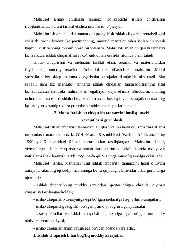 Mahsulot 
ishlab 
chiqarish 
tannarxi 
ko‘rsatkichi 
ishlab 
chiqarishni
rivojlantirishda va uni tashkil etishda muhim rol o‘ynaydi.
Mahsulot ishlab chiqarish tannarxini pasaytirish ishlab chiqarish rentabelligini
oshirish, ya’ni foydani ko‘paytirishning, mavjud resurslar bilan ishlab chiqarish
hajmini o‘stirishning muhim omili hisoblanadi. Mahsulot ishlab chiqarish tannarxi
ko‘rsatkichi ishlab chiqarish sifat ko‘rsatkichlari orasida  alohida o‘rin tutadi.
Ishlab  chiqarishni  va  mehnatni  tashkil  etish,  texnika  va  materiallardan
foydalanish,  moddiy  texnika  ta’minotini  takomillashtirish,  mahsulot  sifatini
yaxshilash  borasidagi  hamma  o‘zgarishlar  xarajatlar  darajasida  aks  etadi.  Shu
sababli  ham  biz  mahsulot  tannarxi  ishlab  chiqarish  samaradorligining  sifat
ko‘rsatkichlari tizimida muhim o‘rin egallaydi, deya olamiz. Binobarin, shuning
uchun ham mahsulot ishlab chiqarish tannarxini hosil qiluvchi xarajatlarni ularning
iqtisodiy mazmuniga ko‘ra guruhlash muhim ahamiyat kasb etadi.
2. Mahsulot ishlab chiqarish tannarxini hosil qiluvchi
xarajatlarni guruhlash
Mahsulot ishlab chiqarish tannarxini aniqlash va uni hosil qiluvchi xarajatlarni
turkumlash mamlakatimizda O‘zbekiston Respublikasi Vazirlar Mahkamasining
1999  yil  5  fevraldagi  54-son  qarori  bilan  tasdiqlangan  «Mahsulot  (ishlar,
xizmatlar)ni ishlab chiqarish va sotish xarajatlarining tarkibi hamda moliyaviy
natijalarni shakllantirish tartibi to‘g‘risida»gi Nizomga muvofiq amalga oshiriladi.
Mahsulot (ishlar, xizmatlar)ning ishlab chiqarish tannarxini hosil qiluvchi
xarajatlar ularning iqtisodiy mazmuniga ko‘ra quyidagi elementlar bilan guruhlarga
ajratiladi:
-  ishlab chiqarishning moddiy xarajatlari (qaytariladigan chiqitlar qiymati
chiqarilib tashlangan holda);
- ishlab chiqarish xususiyatiga ega bo‘lgan mehnatga haq to‘lash xarajatlari;
- ishlab chiqarishga tegishli bo‘lgan ijtimoiy  sug‘urtaga ajratmalar;
-  asosiy  fondlar  va  ishlab  chiqarish  ahamiyatiga  ega  bo‘lgan  nomoddiy
aktivlar amortizatsiyasi;
- ishlab chiqarish ahamiyatiga ega bo‘lgan boshqa xarajatlar.
I. Ishlab chiqarish bilan bog‘liq moddiy xarajatlar.
3
