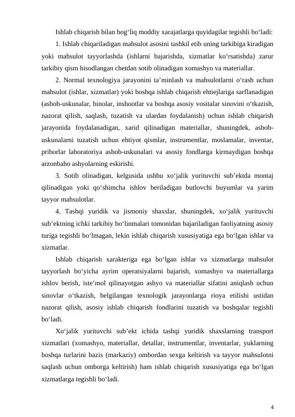 Ishlab chiqarish bilan bog‘liq moddiy xarajatlarga quyidagilar tegishli bo‘ladi:
1. Ishlab chiqariladigan mahsulot asosini tashkil etib uning tarkibiga kiradigan
yoki  mahsulot  tayyorlashda  (ishlarni  bajarishda,  xizmatlar  ko‘rsatishda)  zarur
tarkibiy qism hisodlangan chetdan sotib olinadigan xomashyo va materiallar.
2. Normal texnologiya jarayonini ta’minlash va mahsulotlarni o‘rash uchun
mahsulot (ishlar, xizmatlar) yoki boshqa ishlab chiqarish ehtiejlariga sarflanadigan
(asbob-uskunalar, binolar, inshootlar va boshqa asosiy vositalar sinovini o‘tkazish,
nazorat qilish, saqlash, tuzatish va ulardan foydalanish) uchun ishlab chiqarish
jarayonida  foydalanadigan,  xarid  qilinadigan  materiallar,  shuningdek,  asbob-
uskunalarni tuzatish uchun ehtiyot qismlar, instrumentlar, moslamalar, inventar,
priborlar laboratoriya asbob-uskunalari va asosiy fondlarga kirmaydigan boshqa
arzonbaho ashyolarning eskirishi.
3. Sotib olinadigan, kelgusida ushbu xo‘jalik yurituvchi sub’ektda montaj
qilinadigan  yoki  qo‘shimcha  ishlov  beriladigan  butlovchi  buyumlar  va  yarim
tayyor mahsulotlar.
4.  Tashqi  yuridik  va  jismoniy  shaxslar,  shuningdek,  xo‘jalik  yurituvchi
sub’ektning ichki tarkibiy bo‘linmalari tomonidan bajariladigan faoliyatning asosiy
turiga tegishli bo‘lmagan, lekin ishlab chiqarish xususiyatiga ega bo‘lgan ishlar va
xizmatlar.
Ishlab  chiqarish  xarakteriga  ega  bo‘lgan  ishlar  va  xizmatlarga  mahsulot
tayyorlash  bo‘yicha ayrim  operatsiyalarni bajarish, xomashyo va materiallarga
ishlov berish, iste’mol qilinayotgan ashyo va materiallar sifatini aniqlash uchun
sinovlar  o‘tkazish,  belgilangan  texnologik  jarayonlarga  rioya  etilishi  ustidan
nazorat qilish, asosiy ishlab chiqarish fondlarini tuzatish va boshqalar tegishli
bo‘ladi.
Xo‘jalik  yurituvchi  sub’ekt  ichida  tashqi  yuridik  shaxslarning  transport
xizmatlari (xomashyo, materiallar, detallar, instrumentlar, inventarlar, yuklarning
boshqa turlarini bazis (markaziy) ombordan sexga keltirish va tayyor mahsulotni
saqlash uchun omborga keltirish) ham ishlab chiqarish xususiyatiga ega bo‘lgan
xizmatlarga tegishli bo‘ladi.
4

