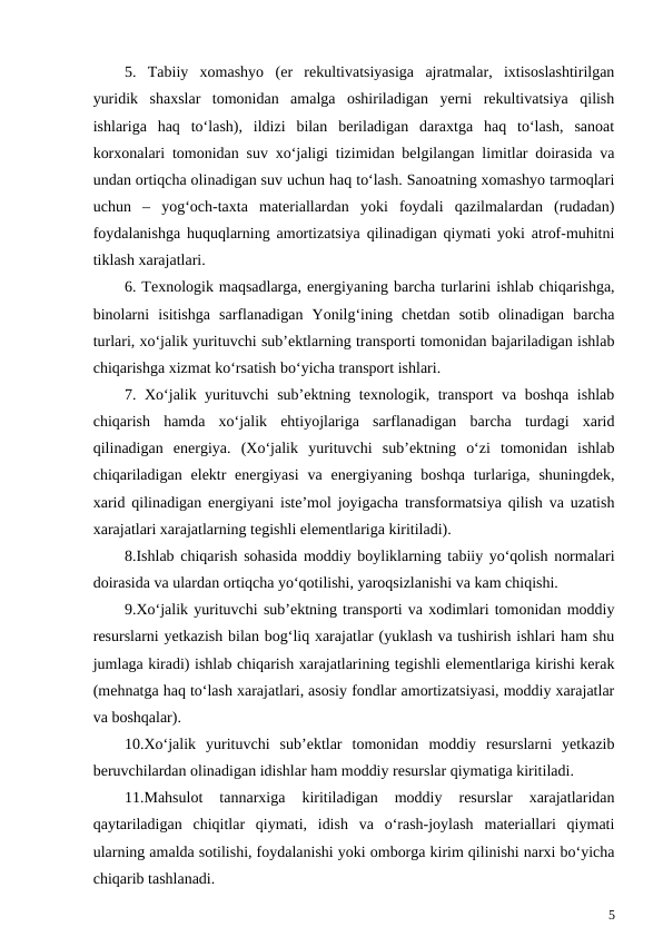 5.  Tabiiy  xomashyo  (er  rekultivatsiyasiga  ajratmalar,  ixtisoslashtirilgan
yuridik  shaxslar  tomonidan  amalga  oshiriladigan  yerni  rekultivatsiya  qilish
ishlariga  haq  to‘lash),  ildizi  bilan  beriladigan  daraxtga  haq  to‘lash,  sanoat
korxonalari tomonidan suv xo‘jaligi tizimidan belgilangan limitlar doirasida va
undan ortiqcha olinadigan suv uchun haq to‘lash. Sanoatning xomashyo tarmoqlari
uchun  –  yog‘och-taxta  materiallardan  yoki  foydali  qazilmalardan  (rudadan)
foydalanishga huquqlarning amortizatsiya qilinadigan qiymati yoki atrof-muhitni
tiklash xarajatlari.
6. Texnologik maqsadlarga, energiyaning barcha turlarini ishlab chiqarishga,
binolarni  isitishga  sarflanadigan  Yonilg‘ining  chetdan  sotib  olinadigan  barcha
turlari, xo‘jalik yurituvchi sub’ektlarning transporti tomonidan bajariladigan ishlab
chiqarishga xizmat ko‘rsatish bo‘yicha transport ishlari.
7. Xo‘jalik yurituvchi sub’ektning texnologik, transport va boshqa ishlab
chiqarish  hamda  xo‘jalik  ehtiyojlariga  sarflanadigan  barcha  turdagi  xarid
qilinadigan  energiya.  (Xo‘jalik  yurituvchi  sub’ektning  o‘zi  tomonidan  ishlab
chiqariladigan  elektr  energiyasi  va  energiyaning boshqa  turlariga, shuningdek,
xarid qilinadigan energiyani iste’mol joyigacha transformatsiya qilish va uzatish
xarajatlari xarajatlarning tegishli elementlariga kiritiladi).
8.Ishlab chiqarish sohasida moddiy boyliklarning tabiiy yo‘qolish normalari
doirasida va ulardan ortiqcha yo‘qotilishi, yaroqsizlanishi va kam chiqishi.
9.Xo‘jalik yurituvchi sub’ektning transporti va xodimlari tomonidan moddiy
resurslarni yetkazish bilan bog‘liq xarajatlar (yuklash va tushirish ishlari ham shu
jumlaga kiradi) ishlab chiqarish xarajatlarining tegishli elementlariga kirishi kerak
(mehnatga haq to‘lash xarajatlari, asosiy fondlar amortizatsiyasi, moddiy xarajatlar
va boshqalar).
10.Xo‘jalik  yurituvchi  sub’ektlar  tomonidan  moddiy  resurslarni  yetkazib
beruvchilardan olinadigan idishlar ham moddiy resurslar qiymatiga kiritiladi.
11.Mahsulot  tannarxiga  kiritiladigan  moddiy  resurslar  xarajatlaridan
qaytariladigan  chiqitlar  qiymati,  idish  va  o‘rash-joylash  materiallari  qiymati
ularning amalda sotilishi, foydalanishi yoki omborga kirim qilinishi narxi bo‘yicha
chiqarib tashlanadi.
5
