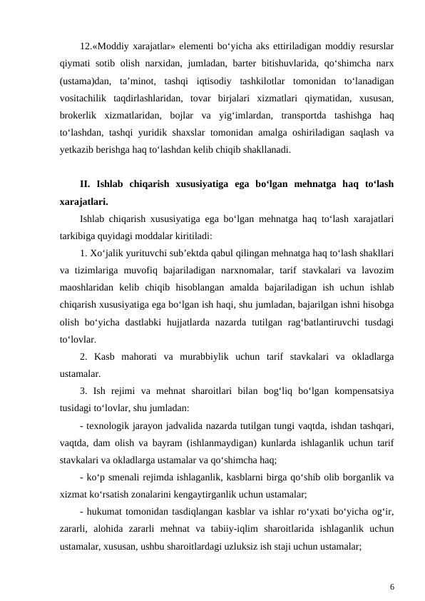 12.«Moddiy xarajatlar» elementi bo‘yicha aks ettiriladigan moddiy resurslar
qiymati sotib olish narxidan, jumladan, barter bitishuvlarida, qo‘shimcha narx
(ustama)dan,  ta’minot,  tashqi  iqtisodiy  tashkilotlar  tomonidan  to‘lanadigan
vositachilik  taqdirlashlaridan,  tovar  birjalari  xizmatlari  qiymatidan,  xususan,
brokerlik  xizmatlaridan,  bojlar  va  yig‘imlardan,  transportda  tashishga  haq
to‘lashdan, tashqi yuridik shaxslar  tomonidan amalga oshiriladigan saqlash va
yetkazib berishga haq to‘lashdan kelib chiqib shakllanadi.
II.  Ishlab  chiqarish  xususiyatiga  ega  bo‘lgan  mehnatga  haq  to‘lash
xarajatlari.
Ishlab chiqarish xususiyatiga ega bo‘lgan mehnatga haq to‘lash xarajatlari
tarkibiga quyidagi moddalar kiritiladi:
1. Xo‘jalik yurituvchi sub’ektda qabul qilingan mehnatga haq to‘lash shakllari
va  tizimlariga  muvofiq  bajariladigan  narxnomalar,  tarif  stavkalari  va  lavozim
maoshlaridan  kelib  chiqib  hisoblangan  amalda  bajariladigan  ish  uchun  ishlab
chiqarish xususiyatiga ega bo‘lgan ish haqi, shu jumladan, bajarilgan ishni hisobga
olish  bo‘yicha  dastlabki  hujjatlarda  nazarda  tutilgan  rag‘batlantiruvchi  tusdagi
to‘lovlar.
2.  Kasb  mahorati  va  murabbiylik  uchun  tarif  stavkalari  va  okladlarga
ustamalar.
3.  Ish  rejimi  va  mehnat  sharoitlari  bilan  bog‘liq  bo‘lgan  kompensatsiya
tusidagi to‘lovlar, shu jumladan:
- texnologik jarayon jadvalida nazarda tutilgan tungi vaqtda, ishdan tashqari,
vaqtda, dam olish va bayram (ishlanmaydigan) kunlarda ishlaganlik uchun tarif
stavkalari va okladlarga ustamalar va qo‘shimcha haq;
- ko‘p smenali rejimda ishlaganlik, kasblarni birga qo‘shib olib borganlik va
xizmat ko‘rsatish zonalarini kengaytirganlik uchun ustamalar;
- hukumat tomonidan tasdiqlangan kasblar va ishlar ro‘yxati bo‘yicha og‘ir,
zararli,  alohida  zararli  mehnat  va  tabiiy-iqlim  sharoitlarida  ishlaganlik  uchun
ustamalar, xususan, ushbu sharoitlardagi uzluksiz ish staji uchun ustamalar;
6
