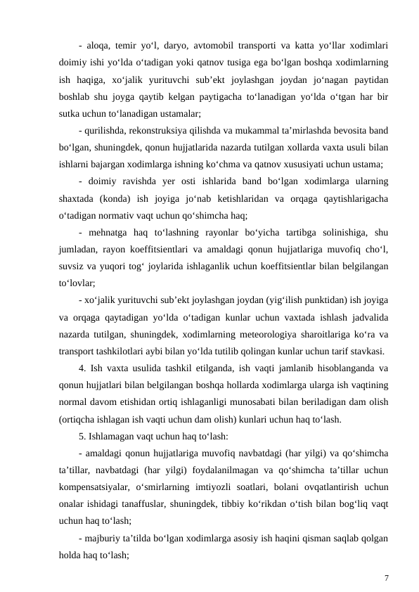 - aloqa, temir yo‘l, daryo, avtomobil transporti va katta yo‘llar xodimlari
doimiy ishi yo‘lda o‘tadigan yoki qatnov tusiga ega bo‘lgan boshqa xodimlarning
ish  haqiga,  xo‘jalik  yurituvchi  sub’ekt  joylashgan  joydan  jo‘nagan  paytidan
boshlab shu joyga qaytib kelgan paytigacha to‘lanadigan yo‘lda o‘tgan har bir
sutka uchun to‘lanadigan ustamalar;
- qurilishda, rekonstruksiya qilishda va mukammal ta’mirlashda bevosita band
bo‘lgan, shuningdek, qonun hujjatlarida nazarda tutilgan xollarda vaxta usuli bilan
ishlarni bajargan xodimlarga ishning ko‘chma va qatnov xususiyati uchun ustama;
-  doimiy  ravishda  yer  osti  ishlarida  band  bo‘lgan  xodimlarga  ularning
shaxtada  (konda)  ish  joyiga  jo‘nab  ketishlaridan  va  orqaga  qaytishlarigacha
o‘tadigan normativ vaqt uchun qo‘shimcha haq;
-  mehnatga  haq  to‘lashning  rayonlar  bo‘yicha  tartibga  solinishiga,  shu
jumladan, rayon koeffitsientlari va amaldagi qonun hujjatlariga muvofiq cho‘l,
suvsiz va yuqori tog‘ joylarida ishlaganlik uchun koeffitsientlar bilan belgilangan
to‘lovlar;
- xo‘jalik yurituvchi sub’ekt joylashgan joydan (yig‘ilish punktidan) ish joyiga
va orqaga qaytadigan yo‘lda o‘tadigan kunlar uchun vaxtada ishlash jadvalida
nazarda tutilgan, shuningdek, xodimlarning meteorologiya sharoitlariga ko‘ra va
transport tashkilotlari aybi bilan yo‘lda tutilib qolingan kunlar uchun tarif stavkasi.
4. Ish vaxta usulida tashkil etilganda, ish vaqti jamlanib hisoblanganda va
qonun hujjatlari bilan belgilangan boshqa hollarda xodimlarga ularga ish vaqtining
normal davom etishidan ortiq ishlaganligi munosabati bilan beriladigan dam olish
(ortiqcha ishlagan ish vaqti uchun dam olish) kunlari uchun haq to‘lash.
5. Ishlamagan vaqt uchun haq to‘lash:
- amaldagi qonun hujjatlariga muvofiq navbatdagi (har yilgi) va qo‘shimcha
ta’tillar, navbatdagi  (har  yilgi)  foydalanilmagan  va qo‘shimcha ta’tillar  uchun
kompensatsiyalar,  o‘smirlarning  imtiyozli  soatlari,  bolani  ovqatlantirish  uchun
onalar ishidagi tanaffuslar, shuningdek, tibbiy ko‘rikdan o‘tish bilan bog‘liq vaqt
uchun haq to‘lash;
- majburiy ta’tilda bo‘lgan xodimlarga asosiy ish haqini qisman saqlab qolgan
holda haq to‘lash;
7
