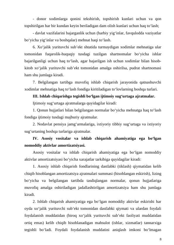 -  donor  xodimlarga  qonini  tekshirish,  topshirish  kunlari  uchun  va  qon
topshirilgan har bir kundan keyin beriladigan dam olish kunlari uchun haq to‘lash;
- davlat vazifalarini bajarganlik uchun (harbiy yig‘inlar, favqulodda vaziyatlar
bo‘yicha yig‘inlar va boshqalar) mehnat haqi to‘lash.
6. Xo‘jalik yurituvchi sub’ekt shtatida turmaydigan xodimlar mehnatiga ular
tomonidan  fuqarolik-huquqiy  tusdagi  tuzilgan  shartnomalar  bo‘yicha  ishlar
bajarilganligi uchun haq to‘lash, agar bajarilgan ish uchun xodimlar bilan hisob-
kitob xo‘jalik yurituvchi sub’ekt tomonidan amalga oshirilsa, pudrat shartnomasi
ham shu jumlaga kiradi.
7. Belgilangan  tartibga  muvofiq ishlab  chiqarish  jarayonida  qatnashuvchi
xodimlar mehnatiga haq to‘lash fondiga kiritiladigan to‘lovlarning boshqa turlari.
III. Ishlab chiqarishga tegishli bo‘lgan ijtimoiy sug‘urtaga ajratmalar.
Ijtimoiy sug‘urtaga ajratmalarga quyidagilar kiradi:
1. Qonun hujjatlari bilan belgilangan normalar bo‘yicha mehnatga haq to‘lash
fondiga ijtimoiy tusdagi majburiy ajratmalar.
2. Nodavlat pensiya jamg‘armalariga, ixtiyoriy tibbiy sug‘urtaga va ixtiyoriy
sug‘urtaning boshqa turlariga ajratmalar.
IV.  Asosiy  vositalar  va  ishlab  chiqarish  ahamiyatiga  ega  bo‘lgan
nomoddiy aktivlar amortizatsiyasi.
Asosiy  vositalar  va  ishlab  chiqarish  ahamiyatiga  ega  bo‘lgan  nomoddiy
aktivlar amortizatsiyasi bo‘yicha xarajatlar tarkibiga quyidagilar kiradi:
1. Asosiy ishlab chiqarish fondlarining dastlabki (tiklash) qiymatidan kelib
chiqib hisoblangan amortizatsiya ajratmalari summasi (hisoblangan eskirish), lizing
bo‘yicha  va  belgilangan  tartibda  tasdiqlangan  normalar,  qonun  hujjatlariga
muvofiq amalga  oshiriladigan  jadallashtirilgan amortizatsiya  ham  shu  jumlaga
kiradi.
2. Ishlab chiqarish ahamiyatiga ega bo‘lgan nomoddiy aktivlar eskirishi har
oyda xo‘jalik yurituvchi sub’ekt tomonidan dastlabki qiymati va ulardan foydali
foydalanish muddatidan (biroq xo‘jalik yurituvchi sub’ekt faoliyati muddatidan
ortiq emas) kelib chiqib hisoblanadigan mahsulot (ishlar, xizmatlar) tannarxiga
tegishli  bo‘ladi.  Foydali  foydalanish  muddatini  aniqlash  imkoni  bo‘lmagan
8
