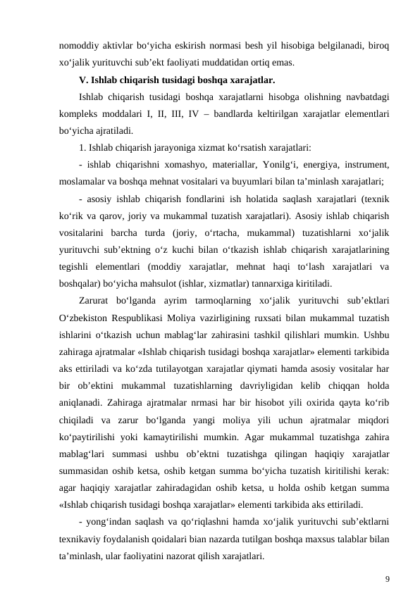 nomoddiy aktivlar bo‘yicha eskirish normasi besh yil hisobiga belgilanadi, biroq
xo‘jalik yurituvchi sub’ekt faoliyati muddatidan ortiq emas.
V. Ishlab chiqarish tusidagi boshqa xarajatlar.
Ishlab chiqarish tusidagi boshqa xarajatlarni hisobga olishning navbatdagi
kompleks moddalari I, II, III, IV – bandlarda keltirilgan xarajatlar elementlari
bo‘yicha ajratiladi.
1. Ishlab chiqarish jarayoniga xizmat ko‘rsatish xarajatlari:
- ishlab chiqarishni xomashyo, materiallar, Yonilg‘i, energiya, instrument,
moslamalar va boshqa mehnat vositalari va buyumlari bilan ta’minlash xarajatlari;
- asosiy ishlab chiqarish fondlarini ish holatida saqlash xarajatlari (texnik
ko‘rik va qarov, joriy va mukammal tuzatish xarajatlari). Asosiy ishlab chiqarish
vositalarini  barcha  turda  (joriy,  o‘rtacha,  mukammal)  tuzatishlarni  xo‘jalik
yurituvchi sub’ektning o‘z kuchi bilan o‘tkazish ishlab chiqarish xarajatlarining
tegishli  elementlari  (moddiy  xarajatlar,  mehnat  haqi  to‘lash  xarajatlari  va
boshqalar) bo‘yicha mahsulot (ishlar, xizmatlar) tannarxiga kiritiladi.
Zarurat  bo‘lganda  ayrim  tarmoqlarning  xo‘jalik  yurituvchi  sub’ektlari
O‘zbekiston Respublikasi Moliya vazirligining ruxsati bilan mukammal tuzatish
ishlarini o‘tkazish uchun mablag‘lar zahirasini tashkil qilishlari mumkin. Ushbu
zahiraga ajratmalar «Ishlab chiqarish tusidagi boshqa xarajatlar» elementi tarkibida
aks ettiriladi va ko‘zda tutilayotgan xarajatlar qiymati hamda asosiy vositalar har
bir  ob’ektini  mukammal  tuzatishlarning  davriyligidan  kelib  chiqqan  holda
aniqlanadi. Zahiraga ajratmalar nrmasi har bir hisobot yili oxirida qayta ko‘rib
chiqiladi  va  zarur  bo‘lganda  yangi  moliya  yili  uchun  ajratmalar  miqdori
ko‘paytirilishi  yoki  kamaytirilishi  mumkin.  Agar  mukammal  tuzatishga  zahira
mablag‘lari  summasi  ushbu  ob’ektni  tuzatishga  qilingan  haqiqiy  xarajatlar
summasidan oshib ketsa, oshib ketgan summa bo‘yicha tuzatish kiritilishi kerak:
agar haqiqiy xarajatlar zahiradagidan oshib ketsa, u holda oshib ketgan summa
«Ishlab chiqarish tusidagi boshqa xarajatlar» elementi tarkibida aks ettiriladi.
- yong‘indan saqlash va qo‘riqlashni hamda xo‘jalik yurituvchi sub’ektlarni
texnikaviy foydalanish qoidalari bian nazarda tutilgan boshqa maxsus talablar bilan
ta’minlash, ular faoliyatini nazorat qilish xarajatlari.
9
