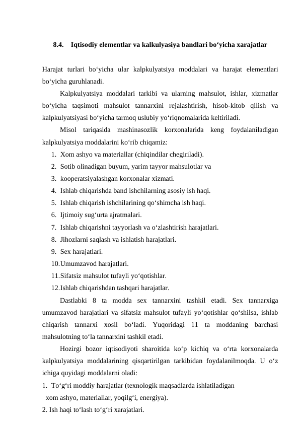 8.4.
Iqtisodiy elementlar va kalkulyasiya bandlari bo‘yicha xarajatlar
Harajat  turlari  bo‘yicha  ular  kalpkulyatsiya  moddalari  va  harajat  elementlari
bo‘yicha guruhlanadi.
Kalpkulyatsiya moddalari tarkibi va ularning mahsulot, ishlar, xizmatlar
bo‘yicha  taqsimoti  mahsulot  tannarxini  rejalashtirish,  hisob-kitob  qilish  va
kalpkulyatsiyasi bo‘yicha tarmoq uslubiy yo‘riqnomalarida keltiriladi.
Misol  tariqasida  mashinasozlik  korxonalarida  keng  foydalaniladigan
kalpkulyatsiya moddalarini ko‘rib chiqamiz:
1. Xom ashyo va materiallar (chiqindilar chegiriladi).
2. Sotib olinadigan buyum, yarim tayyor mahsulotlar va 
3. kooperatsiyalashgan korxonalar xizmati.
4. Ishlab chiqarishda band ishchilarning asosiy ish haqi.
5. Ishlab chiqarish ishchilarining qo‘shimcha ish haqi.
6. Ijtimoiy sug‘urta ajratmalari.
7. Ishlab chiqarishni tayyorlash va o‘zlashtirish harajatlari.
8. Jihozlarni saqlash va ishlatish harajatlari.
9. Sex harajatlari.
10.Umumzavod harajatlari.
11.Sifatsiz mahsulot tufayli yo‘qotishlar.
12.Ishlab chiqarishdan tashqari harajatlar.
Dastlabki  8  ta  modda  sex  tannarxini tashkil  etadi.  Sex  tannarxiga
umumzavod harajatlari va sifatsiz mahsulot tufayli yo‘qotishlar qo‘shilsa, ishlab
chiqarish  tannarxi  xosil  bo‘ladi.  Yuqoridagi  11  ta  moddaning  barchasi
mahsulotning to‘la tannarxini tashkil etadi.
Hozirgi  bozor  iqtisodiyoti  sharoitida  ko‘p  kichiq  va  o‘rta  korxonalarda
kalpkulyatsiya  moddalarining  qisqartirilgan  tarkibidan  foydalanilmoqda.  U  o‘z
ichiga quyidagi moddalarni oladi:
1. To‘g‘ri moddiy harajatlar (texnologik maqsadlarda ishlatiladigan 
  xom ashyo, materiallar, yoqilg‘i, energiya).
2. Ish haqi to‘lash to‘g‘ri xarajatlari.

