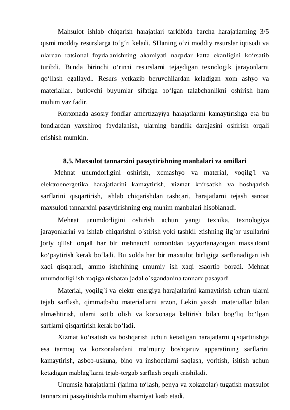 Mahsulot  ishlab  chiqarish  harajatlari  tarkibida  barcha  harajatlarning  3/5
qismi moddiy resurslarga to‘g‘ri keladi. SHuning o‘zi moddiy resurslar iqtisodi va
ulardan  ratsional  foydalanishning  ahamiyati  naqadar  katta  ekanligini  ko‘rsatib
turibdi.  Bunda  birinchi  o‘rinni  resurslarni  tejaydigan  texnologik  jarayonlarni
qo‘llash  egallaydi.  Resurs  yetkazib  beruvchilardan  keladigan  xom  ashyo  va
materiallar,  butlovchi  buyumlar  sifatiga  bo‘lgan  talabchanlikni  oshirish  ham
muhim vazifadir.
Korxonada asosiy fondlar amortizayiya harajatlarini kamaytirishga esa bu
fondlardan  yaxshiroq  foydalanish,  ularning  bandlik  darajasini  oshirish  orqali
erishish mumkin.
8.5. Maxsulot tannarxini pasaytirishning manbalari va omillari
Mehnat  unumdorligini  oshirish,  xomashyo  va  material,  yoqilg`i  va
elektroenergetika  harajatlarini  kamaytirish,  xizmat  ko‘rsatish  va  boshqarish
sarflarini  qisqartirish,  ishlab  chiqarishdan  tashqari,  harajatlarni  tejash  sanoat
maxsuloti tannarxini pasaytirishning eng muhim manbalari hisoblanadi.
Mehnat  unumdorligini
 oshirish  uchun  yangi  texnika,  texnologiya
jarayonlarini va ishlab chiqarishni o`stirish yoki tashkil etishning ilg`or usullarini
joriy  qilish  orqali  har  bir  mehnatchi  tomonidan  tayyorlanayotgan  maxsulotni
ko‘paytirish kerak bo‘ladi. Bu xolda har bir maxsulot birligiga sarflanadigan ish
xaqi  qisqaradi,  ammo  ishchining  umumiy  ish  xaqi  esaortib  boradi.  Mehnat
unumdorligi ish xaqiga nisbatan jadal o`sgandanina tannarx pasayadi.
Material, yoqilg`i va elektr energiya harajatlarini kamaytirish uchun ularni
tejab sarflash, qimmatbaho materiallarni arzon, Lekin yaxshi  materiallar  bilan
almashtirish,  ularni  sotib  olish  va  korxonaga  keltirish  bilan  bog‘liq  bo‘lgan
sarflarni qisqartirish kerak bo‘ladi.
Xizmat ko‘rsatish va boshqarish uchun ketadigan harajatlarni qisqartirishga
esa  tarmoq  va  korxonalardani  ma’muriy  boshqaruv  apparatining  sarflarini
kamaytirish, asbob-uskuna, bino va inshootlarni saqlash, yoritish, isitish uchun
ketadigan mablag`larni tejab-tergab sarflash orqali erishiladi.
Unumsiz harajatlarni (jarima to‘lash, penya va xokazolar) tugatish maxsulot
tannarxini pasaytirishda muhim ahamiyat kasb etadi.
