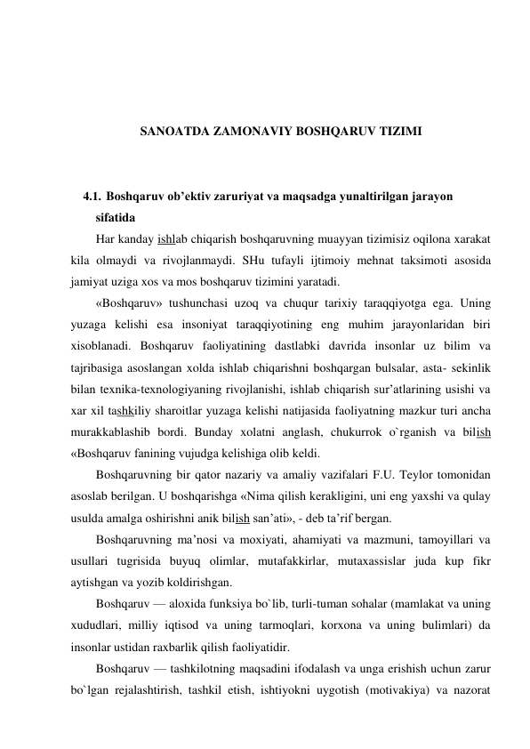  
 
 
 
SANOATDA ZAMONAVIY BOSHQARUV TIZIMI 
 
 
4.1. Boshqaruv ob’ektiv zaruriyat va maqsadga yunaltirilgan jarayon 
sifatida 
Har kanday ishlab chiqarish boshqaruvning muayyan tizimisiz oqilona xarakat 
kila olmaydi va rivojlanmaydi. SHu tufayli ijtimoiy mehnat taksimoti asosida 
jamiyat uziga xos va mos boshqaruv tizimini yaratadi. 
«Boshqaruv» tushunchasi uzoq va chuqur tarixiy taraqqiyotga ega. Uning 
yuzaga kelishi esa insoniyat taraqqiyotining eng muhim jarayonlaridan biri 
xisoblanadi. Boshqaruv faoliyatining dastlabki davrida insonlar uz bilim va 
tajribasiga asoslangan xolda ishlab chiqarishni boshqargan bulsalar, asta- sekinlik 
bilan texnika-texnologiyaning rivojlanishi, ishlab chiqarish sur’atlarining usishi va 
xar xil tashkiliy sharoitlar yuzaga kelishi natijasida faoliyatning mazkur turi ancha 
murakkablashib bordi. Bunday xolatni anglash, chukurrok o`rganish va bilish 
«Boshqaruv fanining vujudga kelishiga olib keldi. 
Boshqaruvning bir qator nazariy va amaliy vazifalari F.U. Teylor tomonidan 
asoslab berilgan. U boshqarishga «Nima qilish kerakligini, uni eng yaxshi va qulay 
usulda amalga oshirishni anik bilish san’ati», - deb ta’rif bergan. 
Boshqaruvning ma’nosi va moxiyati, ahamiyati va mazmuni, tamoyillari va 
usullari tugrisida buyuq olimlar, mutafakkirlar, mutaxassislar juda kup fikr 
aytishgan va yozib koldirishgan. 
Boshqaruv — aloxida funksiya bo`lib, turli-tuman sohalar (mamlakat va uning 
xududlari, milliy iqtisod va uning tarmoqlari, korxona va uning bulimlari) da 
insonlar ustidan raxbarlik qilish faoliyatidir. 
Boshqaruv — tashkilotning maqsadini ifodalash va unga erishish uchun zarur 
bo`lgan rejalashtirish, tashkil etish, ishtiyokni uygotish (motivakiya) va nazorat 
