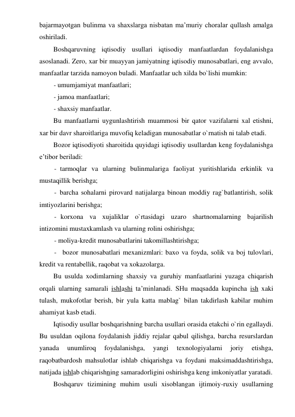 bajarmayotgan bulinma va shaxslarga nisbatan ma’muriy choralar qullash amalga 
oshiriladi. 
Boshqaruvning iqtisodiy usullari iqtisodiy manfaatlardan foydalanishga 
asoslanadi. Zero, xar bir muayyan jamiyatning iqtisodiy munosabatlari, eng avvalo, 
manfaatlar tarzida namoyon buladi. Manfaatlar uch xilda bo`lishi mumkin: 
- umumjamiyat manfaatlari; 
- jamoa manfaatlari; 
- shaxsiy manfaatlar. 
Bu manfaatlarni uygunlashtirish muammosi bir qator vazifalarni xal etishni, 
xar bir davr sharoitlariga muvofiq keladigan munosabatlar o`rnatish ni talab etadi. 
Bozor iqtisodiyoti sharoitida quyidagi iqtisodiy usullardan keng foydalanishga 
e’tibor beriladi: 
- tarmoqlar va ularning bulinmalariga faoliyat yuritishlarida erkinlik va 
mustaqillik berishga; 
- barcha sohalarni pirovard natijalarga binoan moddiy rag`batlantirish, solik 
imtiyozlarini berishga; 
- korxona va xujaliklar o`rtasidagi uzaro shartnomalarning bajarilish 
intizomini mustaxkamlash va ularning rolini oshirishga; 
- moliya-kredit munosabatlarini takomillashtirishga; 
- bozor munosabatlari mexanizmlari: baxo va foyda, solik va boj tulovlari, 
kredit va rentabellik, raqobat va xokazolarga. 
Bu usulda xodimlarning shaxsiy va guruhiy manfaatlarini yuzaga chiqarish 
orqali ularning samarali ishlashi ta’minlanadi. SHu maqsadda kupincha ish xaki 
tulash, mukofotlar berish, bir yula katta mablag` bilan takdirlash kabilar muhim 
ahamiyat kasb etadi. 
Iqtisodiy usullar boshqarishning barcha usullari orasida etakchi o`rin egallaydi. 
Bu usuldan oqilona foydalanish jiddiy rejalar qabul qilishga, barcha resurslardan 
yanada 
unumliroq 
foydalanishga, 
yangi 
texnologiyalarni 
joriy 
etishga, 
raqobatbardosh mahsulotlar ishlab chiqarishga va foydani maksimaddashtirishga, 
natijada ishlab chiqarishning samaradorligini oshirishga keng imkoniyatlar yaratadi. 
Boshqaruv tizimining muhim usuli xisoblangan ijtimoiy-ruxiy usullarning 
