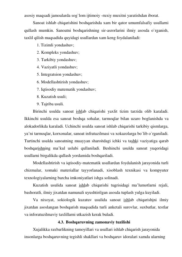 asosiy maqsadi jamoalarda sog`lom ijtimoiy -ruxiy muxitni yaratishdan iborat. 
Sanoat ishlab chiqarishini boshqarishda xam bir qator umumfalsafiy usullarni 
qullash mumkin. Sanoatni boshqarishning sir-asrorlarini ilmiy asosda o`rganish, 
taxlil qilish maqsadida quyidagi usullardan xam keng foydalaniladi: 
1. Tizimli yondashuv; 
2. Kompleks yondashuv; 
3. Tarkibiy yondashuv; 
4. Vaziyatli yondashuv; 
5. Integratsion yondashuv; 
6. Modellashtirish yondashuv; 
7. Iqtisodiy matematik yondashuv; 
8. Kuzatish usuli; 
9. Tajriba usuli. 
Birinchi usulda sanoat ishlab chiqarishi yaxlit tizim tarzida olib karaladi. 
Ikkinchi usulda esa sanoat boshqa sohalar, tarmoqlar bilan uzaro boglanishda va 
alokadorlikda karaladi. Uchinchi usulda sanoat ishlab chiqarishi tarkibiy qismlarga, 
ya’ni tarmoqlar, korxonalar, sanoat infratuzilmasi va xokazolarga bo`lib o`rganiladi. 
Turtinchi usulda sanoatning muayyan sharoitdagi ichki va tashki vaziyatiga qarab 
boshqarishning ma’kul uslubi qullaniladi. Beshinchi usulda sanoat yuqoridagi 
usullarni birgalikda qullash yordamida boshqariladi. 
Modellashtirish va iqtisodiy-matematik usullardan foydalanish jarayonida turli 
chizmalar, xomaki materiallar tayyorlanadi, xisoblash texnikasi va kompyuter 
texnologiyalarning barcha imkoniyatlari ishga solinadi. 
Kuzatish usulida sanoat ishlab chiqarishi tugrisidagi ma’lumotlarni rejali, 
bashoratli, ilmiy jixatdan namunali uyushtirilgan asosda tuplash yulga kuyiladi. 
Va nixoyat, sokiologik kuzatuv usulida sanoat ishlab chiqarishini ilmiy 
jixatdan asoslangan boshqarish maqsadida turli anketali surovlar, suxbatlar, testlar 
va inforatuzilmaviy taxlillarni utkazish kerak buladi. 
4.3. Boshqaruvning zamonaviy tuzilishi  
 
Xujalikka raxbarlikning tamoyillari va usullari ishlab chiqarish jarayonida 
insonlarga boshqaruvning tegishli shakllari va boshqaruv idoralari xamda ularning 
