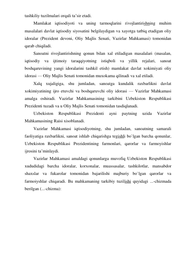 tashkiliy tuzilmalari orqali ta’sir etadi. 
Mamlakat iqtisodiyoti va uning tarmoqlarini rivojlantirishning muhim 
masalalari davlat iqtisodiy siyosatini belgilaydigan va xayotga tatbiq etadigan oliy 
idoralar (Prezident devoni, Oliy Majlis Senati, Vazirlar Mahkamasi) tomonidan 
qarab chiqiladi. 
Sanoatni rivojlantirishning qonun bilan xal etiladigan masalalari (masalan, 
iqtisodiy va ijtimoiy taraqqiyotning istiqboli va yillik rejalari, sanoat 
boshqaruvining yangi idoralarini tashkil etish) mamlakat davlat xokimiyati oliy 
idorasi — Oliy Majlis Senati tomonidan muxokama qilinadi va xal etiladi. 
Xalq xujaligiga, shu jumladan, sanoatga kundalik raxbarlikni davlat 
xokimiyatining ijro etuvchi va boshqaruvchi oliy idorasi — Vazirlar Mahkamasi 
amalga oshiradi. Vazirlar Mahkamasining tarkibini Uzbekiston Respublikasi 
Prezidenti tuzadi va u Oliy Majlis Senati tomonidan tasdiqlanadi. 
Uzbekiston 
Respublikasi 
Prezidenti 
ayni 
paytning 
uzida 
Vazirlar 
Mahkamasining Raisi xisoblanadi. 
Vazirlar Mahkamasi iqtisodiyotning, shu jumladan, sanoatning samarali 
faoliyatiga raxbarlikni, sanoat ishlab chiqarishga tegishli bo`lgan barcha qonunlar, 
Uzbekiston Respublikasi Prezidentining farmonlari, qarorlar va farmoyishlar 
ijrosini ta’minlaydi. 
Vazirlar Mahkamasi amaldagi qonunlarga muvofiq Uzbekiston Respublikasi 
xududidagi barcha idoralar, korxonalar, muassasalar, tashkilotlar, mansabdor 
shaxslar va fukarolar tomonidan bajarilishi majburiy bo`lgan qarorlar va 
farmoiyshlar chiqaradi. Bu mahkamaning tarkibiy tuzilishi quyidagi ...-chizmada 
berilgan (...-chizma): 

