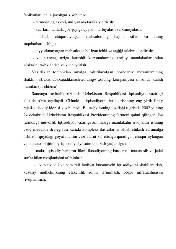 faoliyatlar uchun javobgar xisoblanadi: 
- tarmoqning axvoli, uni yanada tarakkiy ettirish; 
- kadrlarni tanlash, joy-joyiga quyish , tarbiyalash va ximoyalash; 
- 
ishlab 
chiqarilayotgan 
mahsulotning 
hajmi, 
sifati 
va 
uning 
raqobatbardoshligi; 
- tayyorlanayotgan mahsulotga bo`lgan ichki va tashki talabni qondirish; 
- va nixoyat, uziga karashli korxonalarning xorijiy mamlakatlar bilan 
alokasini tashkil etish va kuchaytirish. 
Vazirliklar tomonidan amalga oshirilayotgan boshqaruv mexanizmining 
shaklini «Uzkishdokxujadikmash-xolding» xolding kompaniyasi misolida kurish 
mumkin (...-chizma). 
Sanoatga raxbarlik tizimida Uzbekiston Respublikasi Iqtisodiyot vazirligi 
aloxida o`rin egallaydi. CHunki u iqtisodiyotni boshqarishning eng yirik ilmiy 
rejali-iqtisodiy idorasi xisoblanadi. Bu tashkilotning tuzilishi tugrisida 2002 yilning 
24 dekabrida Uzbekiston Respublikasi Prezidentining farmoni qabul qilingan. Bu 
farmonga muvoffik Iqtisodiyot vazirligi zimmasiga mamlakatni rivojlantir ishning 
uzoq muddatli strategiyasi xamda kompleks dasturlarini ishlab chikish va amalga 
oshirish, quyidagi goyat muhim vazifalarni xal etishga qaratilgan chuqur uylangan 
va mutanosib ijtimoiy-iqtisodiy siyosatni utkazish yuqlatilgan: 
- makroiqtisodiy barqaror likni, iktsodiyotning barqaror , mutanosib va jadal 
sur’at bilan rivojlanishni ta’minlash; 
- 
kup ukladli va samarali faoliyat kursatuvchi iqtisodiyotni shakllantirish, 
xususiy mulkchilikning etakchilik rolini ta’minlash, bozor infratuzilmasini 
rivojlantirish; 

