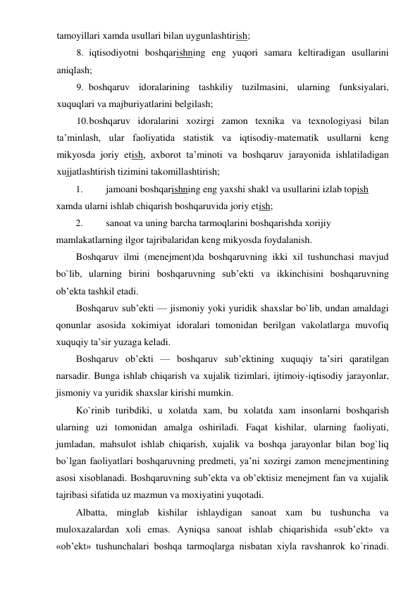 tamoyillari xamda usullari bilan uygunlashtirish; 
8. iqtisodiyotni boshqarishning eng yuqori samara keltiradigan usullarini 
aniqlash; 
9. boshqaruv idoralarining tashkiliy tuzilmasini, ularning funksiyalari, 
xuquqlari va majburiyatlarini belgilash; 
10. boshqaruv idoralarini xozirgi zamon texnika va texnologiyasi bilan 
ta’minlash, ular faoliyatida statistik va iqtisodiy-matematik usullarni keng 
mikyosda joriy etish, axborot ta’minoti va boshqaruv jarayonida ishlatiladigan 
xujjatlashtirish tizimini takomillashtirish; 
1. 
jamoani boshqarishning eng yaxshi shakl va usullarini izlab topish 
xamda ularni ishlab chiqarish boshqaruvida joriy etish; 
2. 
sanoat va uning barcha tarmoqlarini boshqarishda xorijiy 
mamlakatlarning ilgor tajribalaridan keng mikyosda foydalanish. 
Boshqaruv ilmi (menejment)da boshqaruvning ikki xil tushunchasi mavjud 
bo`lib, ularning birini boshqaruvning sub’ekti va ikkinchisini boshqaruvning 
ob’ekta tashkil etadi. 
Boshqaruv sub’ekti — jismoniy yoki yuridik shaxslar bo`lib, undan amaldagi 
qonunlar asosida xokimiyat idoralari tomonidan berilgan vakolatlarga muvofiq 
xuquqiy ta’sir yuzaga keladi. 
Boshqaruv ob’ekti — boshqaruv sub’ektining xuquqiy ta’siri qaratilgan 
narsadir. Bunga ishlab chiqarish va xujalik tizimlari, ijtimoiy-iqtisodiy jarayonlar, 
jismoniy va yuridik shaxslar kirishi mumkin. 
Ko`rinib turibdiki, u xolatda xam, bu xolatda xam insonlarni boshqarish 
ularning uzi tomonidan amalga oshiriladi. Faqat kishilar, ularning faoliyati, 
jumladan, mahsulot ishlab chiqarish, xujalik va boshqa jarayonlar bilan bog`liq 
bo`lgan faoliyatlari boshqaruvning predmeti, ya’ni xozirgi zamon menejmentining 
asosi xisoblanadi. Boshqaruvning sub’ekta va ob’ektisiz menejment fan va xujalik 
tajribasi sifatida uz mazmun va moxiyatini yuqotadi. 
Albatta, minglab kishilar ishlaydigan sanoat xam bu tushuncha va 
muloxazalardan xoli emas. Ayniqsa sanoat ishlab chiqarishida «sub’ekt» va 
«ob’ekt» tushunchalari boshqa tarmoqlarga nisbatan xiyla ravshanrok ko`rinadi. 
