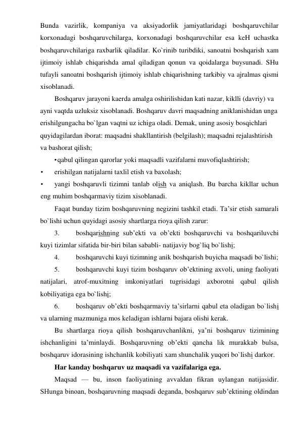 Bunda vazirlik, kompaniya va aksiyadorlik jamiyatlaridagi boshqaruvchilar 
korxonadagi boshqaruvchilarga, korxonadagi boshqaruvchilar esa keH uchastka 
boshqaruvchilariga raxbarlik qiladilar. Ko`rinib turibdiki, sanoatni boshqarish xam 
ijtimoiy ishlab chiqarishda amal qiladigan qonun va qoidalarga buysunadi. SHu 
tufayli sanoatni boshqarish ijtimoiy ishlab chiqarishning tarkibiy va ajralmas qismi 
xisoblanadi. 
Boshqaruv jarayoni kaerda amalga oshirilishidan kati nazar, kiklli (davriy) va 
ayni vaqtda uzluksiz xisoblanadi. Boshqaruv davri maqsadning aniklanishidan unga 
erishilgungacha bo`lgan vaqtni uz ichiga oladi. Demak, uning asosiy bosqichlari 
quyidagilardan iborat: maqsadni shakllantirish (belgilash); maqsadni rejalashtirish 
va bashorat qilish; 
• qabul qilingan qarorlar yoki maqsadli vazifalarni muvofiqlashtirish; 
• 
erishilgan natijalarni taxlil etish va baxolash; 
• 
yangi boshqaruvli tizimni tanlab olish va aniqlash. Bu barcha kikllar uchun 
eng muhim boshqarmaviy tizim xisoblanadi. 
Faqat bunday tizim boshqaruvning negizini tashkil etadi. Ta’sir etish samarali 
bo`lishi uchun quyidagi asosiy shartlarga rioya qilish zarur: 
3. 
boshqarishning sub’ekti va ob’ekti boshqaruvchi va boshqariluvchi 
kuyi tizimlar sifatida bir-biri bilan sababli- natijaviy bog`liq bo`lishi; 
4. 
boshqaruvchi kuyi tizimning anik boshqarish buyicha maqsadi bo`lishi; 
5. 
boshqaruvchi kuyi tizim boshqaruv ob’ektining axvoli, uning faoliyati 
natijalari, atrof-muxitning imkoniyatlari tugrisidagi axborotni qabul qilish 
kobiliyatiga ega bo`lishi; 
6. 
boshqaruv ob’ekti boshqarmaviy ta’sirlarni qabul eta oladigan bo`lishi 
va ularning mazmuniga mos keladigan ishlarni bajara olishi kerak. 
Bu shartlarga rioya qilish boshqaruvchanlikni, ya’ni boshqaruv tizimining 
ishchanligini ta’minlaydi. Boshqaruvning ob’ekti qancha lik murakkab bulsa, 
boshqaruv idorasining ishchanlik kobiliyati xam shunchalik yuqori bo`lishi darkor. 
Har kanday boshqaruv uz maqsadi va vazifalariga ega. 
Maqsad — bu, inson faoliyatining avvaldan fikran uylangan natijasidir. 
SHunga binoan, boshqaruvning maqsadi deganda, boshqaruv sub’ektining oldindan 
