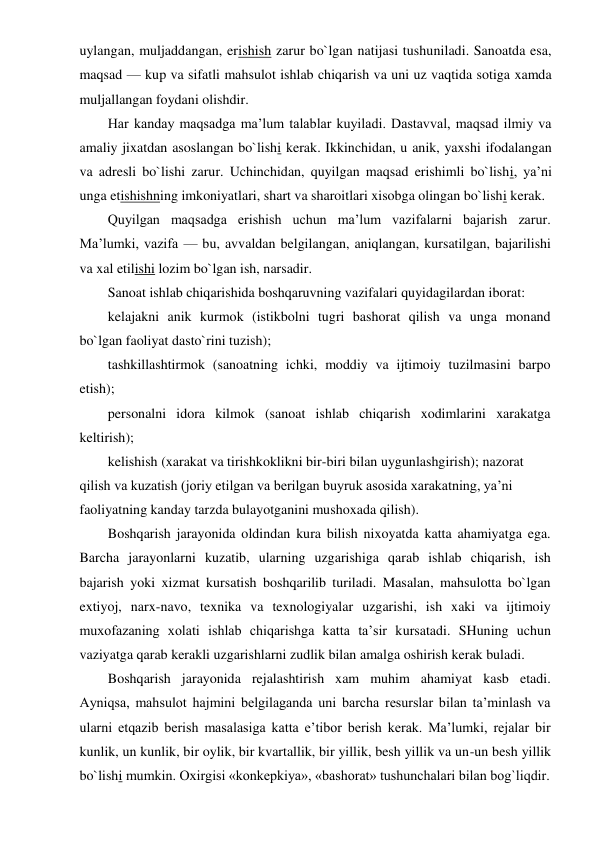 uylangan, muljaddangan, erishish zarur bo`lgan natijasi tushuniladi. Sanoatda esa, 
maqsad — kup va sifatli mahsulot ishlab chiqarish va uni uz vaqtida sotiga xamda 
muljallangan foydani olishdir. 
Har kanday maqsadga ma’lum talablar kuyiladi. Dastavval, maqsad ilmiy va 
amaliy jixatdan asoslangan bo`lishi kerak. Ikkinchidan, u anik, yaxshi ifodalangan 
va adresli bo`lishi zarur. Uchinchidan, quyilgan maqsad erishimli bo`lishi, ya’ni 
unga etishishning imkoniyatlari, shart va sharoitlari xisobga olingan bo`lishi kerak. 
Quyilgan maqsadga erishish uchun ma’lum vazifalarni bajarish zarur. 
Ma’lumki, vazifa — bu, avvaldan belgilangan, aniqlangan, kursatilgan, bajarilishi 
va xal etilishi lozim bo`lgan ish, narsadir. 
Sanoat ishlab chiqarishida boshqaruvning vazifalari quyidagilardan iborat: 
kelajakni anik kurmok (istikbolni tugri bashorat qilish va unga monand 
bo`lgan faoliyat dasto`rini tuzish); 
tashkillashtirmok (sanoatning ichki, moddiy va ijtimoiy tuzilmasini barpo 
etish); 
personalni idora kilmok (sanoat ishlab chiqarish xodimlarini xarakatga 
keltirish); 
kelishish (xarakat va tirishkoklikni bir-biri bilan uygunlashgirish); nazorat 
qilish va kuzatish (joriy etilgan va berilgan buyruk asosida xarakatning, ya’ni 
faoliyatning kanday tarzda bulayotganini mushoxada qilish). 
Boshqarish jarayonida oldindan kura bilish nixoyatda katta ahamiyatga ega. 
Barcha jarayonlarni kuzatib, ularning uzgarishiga qarab ishlab chiqarish, ish 
bajarish yoki xizmat kursatish boshqarilib turiladi. Masalan, mahsulotta bo`lgan 
extiyoj, narx-navo, texnika va texnologiyalar uzgarishi, ish xaki va ijtimoiy 
muxofazaning xolati ishlab chiqarishga katta ta’sir kursatadi. SHuning uchun 
vaziyatga qarab kerakli uzgarishlarni zudlik bilan amalga oshirish kerak buladi. 
Boshqarish jarayonida rejalashtirish xam muhim ahamiyat kasb etadi. 
Ayniqsa, mahsulot hajmini belgilaganda uni barcha resurslar bilan ta’minlash va 
ularni etqazib berish masalasiga katta e’tibor berish kerak. Ma’lumki, rejalar bir 
kunlik, un kunlik, bir oylik, bir kvartallik, bir yillik, besh yillik va un-un besh yillik 
bo`lishi mumkin. Oxirgisi «konkepkiya», «bashorat» tushunchalari bilan bog`liqdir. 
