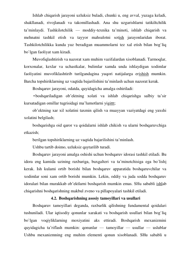 Ishlab chiqarish jarayoni uzluksiz buladi, chunki u, eng avval, yuzaga keladi, 
shakllanadi, rivojlanadi va takomillashadi. Ana shu uzgarishlarni tatikiltchilik 
ta’minlaydi. Tashkilotchilik — moddiy-texnika ta’minoti, ishlab chiqarish va 
mehnatni tashkil etish va tayyor mahsulotni sotish jarayonlaridan iborat. 
Tashkilotchilikka kunda yuz beradigan muammolarni tez xal etish bilan bog`liq 
bo`lgan faoliyat xam kiradi. 
Muvofiqlashtirish va nazorat xam muhim vazifalardan xisoblanadi. Tarmoqlar, 
korxonalar, kexlar va uchastkalar, bulimlar xamda unda ishlaydigan xodimlar 
faoliyatini muvofiklashtirib turilgandagina yuqori natijalarga erishish mumkin. 
Barcha topshiriklarning uz vaqtida bajarilishini ta’minlash uchun nazorat kerak. 
Boshqaruv jarayoni, odatda, quyidagicha amalga oshiriladi: 
• boshqariladigan ob’ektning xolati va ishlab chiqarishga salbiy ta’sir 
kursatadigan omillar tugrisidagi ma’lumotlarni yigittt; 
ob’ektning xar xil xolatini taxmin qilish va muayyan vaziyatdagi eng yaxshi 
xolatini belgilash; 
boshqarishga oid qaror va qoidalarni ishlab chikish va ularni boshqaruvchiga 
etkazish; 
berilgan topshiriklarning uz vaqtida bajarilishini ta’minlash. 
Ushbu tartib doimo, uzluksiz qaytarilib turadi. 
Boshqaruv jarayoni amalga oshishi uchun boshqaruv idorasi tashkil etiladi. Bu 
idora eng kamida uzining raxbariga, buxgalteri va ta’minotchisiga ega bo`lishi 
kerak. Ish kulami ortib borishi bilan boshqaruv apparatida boshqaruvchilar va 
xodimlar soni xam ortib borishi mumkin. Lekin, oddiy va juda sodda boshqaruv 
idoralari bilan murakkab ob’ektlarni boshqarish mumkin emas. SHu sababli ishlab 
chiqarishni boshqarishning makbul zveno va pillapoyalari tashkil etiladi. 
4.2. Boshqarishning asosiy tamoyillari va usullari 
Boshqaruv tamoyillari deganda, raxbarlik qilishning fundamental qoidalari 
tushuniladi. Ular iqtisodiy qonunlar xarakati va boshqarish usullari bilan bog`liq 
bo`lgan voqiyliklarning moxiyatini aks ettiradi. Boshqarish mexanizmini 
quyidagicha ta’riflash mumkin: qonunlar — tamoyillar — usullar — uslublar 
Ushbu mexanizmning eng muhim elementi qonun xisoblanadi. SHu sababli u 
