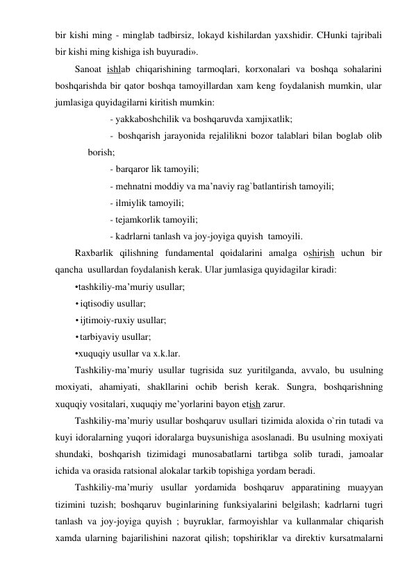 bir kishi ming - minglab tadbirsiz, lokayd kishilardan yaxshidir. CHunki tajribali 
bir kishi ming kishiga ish buyuradi». 
Sanoat ishlab chiqarishining tarmoqlari, korxonalari va boshqa sohalarini 
boshqarishda bir qator boshqa tamoyillardan xam keng foydalanish mumkin, ular 
jumlasiga quyidagilarni kiritish mumkin: 
- yakkaboshchilik va boshqaruvda xamjixatlik; 
- boshqarish jarayonida rejalilikni bozor talablari bilan boglab olib 
borish; 
- barqaror lik tamoyili; 
- mehnatni moddiy va ma’naviy rag`batlantirish tamoyili; 
- ilmiylik tamoyili; 
- tejamkorlik tamoyili; 
- kadrlarni tanlash va joy-joyiga quyish  tamoyili. 
Raxbarlik qilishning fundamental qoidalarini amalga oshirish uchun bir 
qancha  usullardan foydalanish kerak. Ular jumlasiga quyidagilar kiradi: 
•tashkiliy-ma’muriy usullar; 
• iqtisodiy usullar; 
• ijtimoiy-ruxiy usullar; 
• tarbiyaviy usullar; 
•xuquqiy usullar va x.k.lar. 
Tashkiliy-ma’muriy usullar tugrisida suz yuritilganda, avvalo, bu usulning 
moxiyati, ahamiyati, shakllarini ochib berish kerak. Sungra, boshqarishning 
xuquqiy vositalari, xuquqiy me’yorlarini bayon etish zarur. 
Tashkiliy-ma’muriy usullar boshqaruv usullari tizimida aloxida o`rin tutadi va 
kuyi idoralarning yuqori idoralarga buysunishiga asoslanadi. Bu usulning moxiyati 
shundaki, boshqarish tizimidagi munosabatlarni tartibga solib turadi, jamoalar 
ichida va orasida ratsional alokalar tarkib topishiga yordam beradi. 
Tashkiliy-ma’muriy usullar yordamida boshqaruv apparatining muayyan 
tizimini tuzish; boshqaruv buginlarining funksiyalarini belgilash; kadrlarni tugri 
tanlash va joy-joyiga quyish ; buyruklar, farmoyishlar va kullanmalar chiqarish 
xamda ularning bajarilishini nazorat qilish; topshiriklar va direktiv kursatmalarni 
