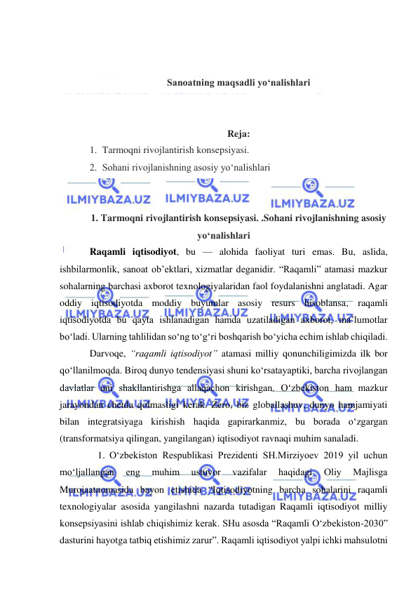  
 
 
 
Sanoatning maqsadli yo‘nalishlari 
 
 
Reja: 
1. Tarmoqni rivojlantirish konsepsiyasi.  
2. Sohani rivojlanishning asosiy yo‘nalishlari 
 
 
1. Tarmoqni rivojlantirish konsepsiyasi. .Sohani rivojlanishning asosiy 
yo‘nalishlari 
Raqamli iqtisodiyot, bu — alohida faoliyat turi emas. Bu, aslida, 
ishbilarmonlik, sanoat ob’ektlari, xizmatlar deganidir. “Raqamli” atamasi mazkur 
sohalarning barchasi axborot texnologiyalaridan faol foydalanishni anglatadi. Agar 
oddiy iqtisodiyotda moddiy buyumlar asosiy resurs hisoblansa, raqamli 
iqtisodiyotda bu qayta ishlanadigan hamda uzatiladigan axborot, ma’lumotlar 
bo‘ladi. Ularning tahlilidan so‘ng to‘g‘ri boshqarish bo‘yicha echim ishlab chiqiladi. 
Darvoqe, “raqamli iqtisodiyot” atamasi milliy qonunchiligimizda ilk bor 
qo‘llanilmoqda. Biroq dunyo tendensiyasi shuni ko‘rsatayaptiki, barcha rivojlangan 
davlatlar uni shakllantirishga allaqachon kirishgan. O‘zbekiston ham mazkur 
jarayondan chetda qolmasligi kerak. Zero, biz globallashuv, dunyo hamjamiyati 
bilan integratsiyaga kirishish haqida gapirarkanmiz, bu borada o‘zgargan 
(transformatsiya qilingan, yangilangan) iqtisodiyot ravnaqi muhim sanaladi. 
1. O‘zbekiston Respublikasi Prezidenti SH.Mirziyoev 2019 yil uchun 
mo‘ljallangan 
eng 
muhim 
ustuvor 
vazifalar 
haqidagi 
Oliy 
Majlisga 
Murojaatnomasida bayon etishida “Iqtisodiyotning barcha sohalarini raqamli 
texnologiyalar asosida yangilashni nazarda tutadigan Raqamli iqtisodiyot milliy 
konsepsiyasini ishlab chiqishimiz kerak. SHu asosda “Raqamli O‘zbekiston-2030” 
dasturini hayotga tatbiq etishimiz zarur”. Raqamli iqtisodiyot yalpi ichki mahsulotni 
