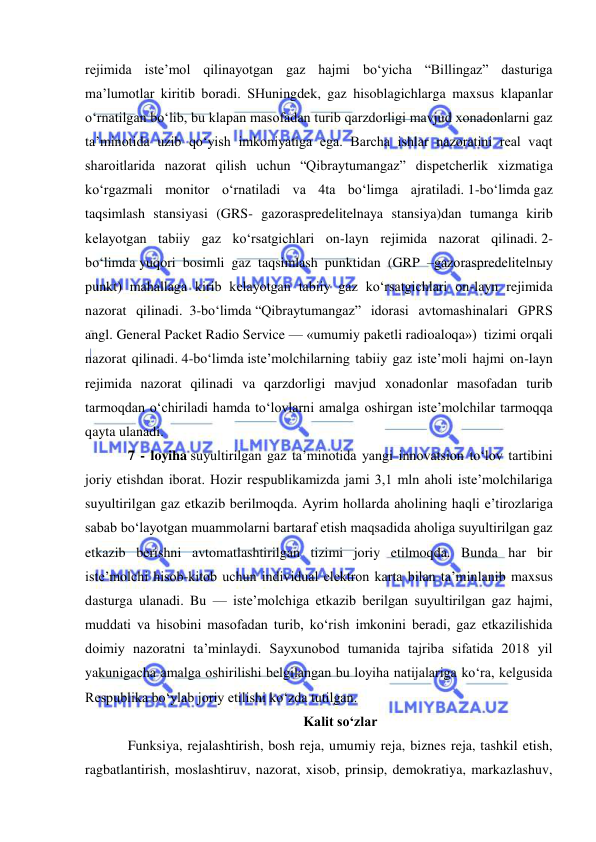  
 
rejimida iste’mol qilinayotgan gaz hajmi bo‘yicha “Billingaz” dasturiga 
ma’lumotlar kiritib boradi. SHuningdek, gaz hisoblagichlarga maxsus klapanlar 
o‘rnatilgan bo‘lib, bu klapan masofadan turib qarzdorligi mavjud xonadonlarni gaz 
ta’minotida uzib qo‘yish imkoniyatiga ega. Barcha ishlar nazoratini real vaqt 
sharoitlarida nazorat qilish uchun “Qibraytumangaz” dispetcherlik xizmatiga 
ko‘rgazmali monitor o‘rnatiladi va 4ta bo‘limga ajratiladi. 1-bo‘limda gaz 
taqsimlash stansiyasi (GRS- gazoraspredelitelnaya stansiya)dan tumanga kirib 
kelayotgan tabiiy gaz ko‘rsatgichlari on-layn rejimida nazorat qilinadi. 2-
bo‘limda yuqori bosimli gaz taqsimlash punktidan (GRP –gazoraspredelitelnыy 
punkt) mahallaga kirib kelayotgan tabiiy gaz ko‘rsatgichlari on-layn rejimida 
nazorat qilinadi.  3-bo‘limda “Qibraytumangaz” idorasi avtomashinalari GPRS 
angl. General Packet Radio Service — «umumiy paketli radioaloqa»)  tizimi orqali 
nazorat qilinadi. 4-bo‘limda iste’molchilarning tabiiy gaz iste’moli hajmi on-layn 
rejimida nazorat qilinadi va qarzdorligi mavjud xonadonlar masofadan turib 
tarmoqdan o‘chiriladi hamda to‘lovlarni amalga oshirgan iste’molchilar tarmoqqa 
qayta ulanadi.  
7 - loyiha suyultirilgan gaz ta’minotida yangi innovatsion to‘lov tartibini 
joriy etishdan iborat. Hozir respublikamizda jami 3,1 mln aholi iste’molchilariga 
suyultirilgan gaz etkazib berilmoqda. Ayrim hollarda aholining haqli e’tirozlariga 
sabab bo‘layotgan muammolarni bartaraf etish maqsadida aholiga suyultirilgan gaz 
etkazib berishni avtomatlashtirilgan tizimi joriy etilmoqda. Bunda har bir 
iste’molchi hisob-kitob uchun individual elektron karta bilan ta’minlanib maxsus 
dasturga ulanadi. Bu — iste’molchiga etkazib berilgan suyultirilgan gaz hajmi, 
muddati va hisobini masofadan turib, ko‘rish imkonini beradi, gaz etkazilishida 
doimiy nazoratni ta’minlaydi. Sayxunobod tumanida tajriba sifatida 2018 yil 
yakunigacha amalga oshirilishi belgilangan bu loyiha natijalariga ko‘ra, kelgusida 
Respublika bo‘ylab joriy etilishi ko‘zda tutilgan. 
Kalit so‘zlar 
Funksiya, rejalashtirish, bosh reja, umumiy reja, biznes reja, tashkil etish, 
ragbatlantirish, moslashtiruv, nazorat, xisob, prinsip, demokratiya, markazlashuv, 
