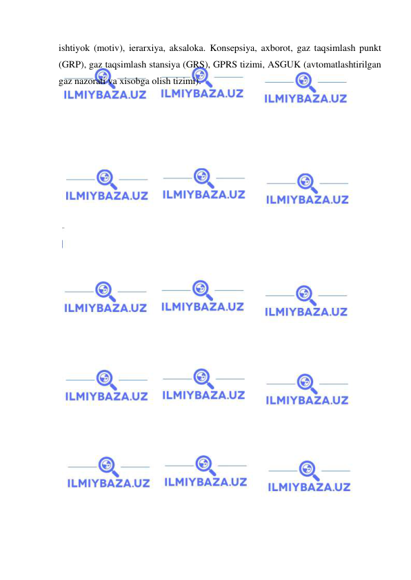  
 
ishtiyok (motiv), ierarxiya, aksaloka. Konsepsiya, axborot, gaz taqsimlash punkt 
(GRP), gaz taqsimlash stansiya (GRS), GPRS tizimi, ASGUK (avtomatlashtirilgan 
gaz nazorati va xisobga olish tizimi). 
 
 
