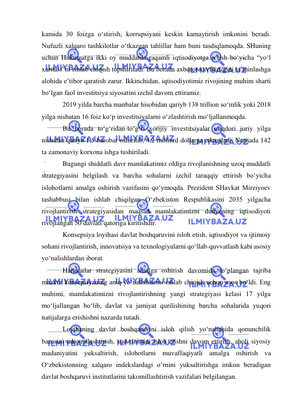  
 
kamida 30 foizga o‘stirish, korrupsiyani keskin kamaytirish imkonini beradi. 
Nufuzli xalqaro tashkilotlar o‘tkazgan tahlillar ham buni tasdiqlamoqda. SHuning 
uchun Hukumatga ikki oy muddatda raqamli iqtisodiyotga o‘tish bo‘yicha “yo‘l 
xaritasi”ni ishlab chiqish topshiriladi. Bu borada axborot xavfsizligini ta’minlashga 
alohida e’tibor qaratish zarur. Ikkinchidan, iqtisodiyotimiz rivojining muhim sharti 
bo‘lgan faol investitsiya siyosatini izchil davom ettiramiz. 
2019 yilda barcha manbalar hisobidan qariyb 138 trillion so‘mlik yoki 2018 
yilga nisbatan 16 foiz ko‘p investitsiyalarni o‘zlashtirish mo‘ljallanmoqda. 
Bu borada to‘g‘ridan-to‘g‘ri xorijiy investitsiyalar miqdori joriy yilga 
nisbatan qariyb 1,5 barobar oshirilib, 4,2 milliard dollarga etkaziladi. Natijada 142 
ta zamonaviy korxona ishga tushiriladi. 
Bugungi shiddatli davr mamlakatimiz oldiga rivojlanishning uzoq muddatli 
strategiyasini belgilash va barcha sohalarni izchil taraqqiy ettirish bo‘yicha 
islohotlarni amalga oshirish vazifasini qo‘ymoqda. Prezident SHavkat Mirziyoev 
tashabbusi bilan ishlab chiqilgan O‘zbekiston Respublikasini 2035 yilgacha 
rivojlantirish strategiyasidan maqsad mamlakatimizni dunyoning iqtisodiyoti 
rivojlangan 50 davlati qatoriga kiritishdir.  
Konsepsiya loyihasi davlat boshqaruvini isloh etish, iqtisodiyot va ijtimoiy 
sohani rivojlantirish, innovatsiya va texnologiyalarni qo‘llab-quvvatlash kabi asosiy 
yo‘nalishlardan iborat.  
Harakatlar strategiyasini amalga oshirish davomida to‘plangan tajriba 
mazkur konsepsiyaning aniq yo‘nalishlarini ishlab chiqish uchun asos bo‘ldi. Eng 
muhimi, mamlakatimizni rivojlantirishning yangi strategiyasi kelasi 17 yilga 
mo‘ljallangan bo‘lib, davlat va jamiyat qurilishining barcha sohalarida yuqori 
natijalarga erishishni nazarda tutadi.  
Loyihaning davlat boshqaruvini isloh qilish yo‘nalishida qonunchilik 
bazasini takomillashtirish, sud tizimini isloh etishni davom ettirish, aholi siyosiy 
madaniyatini yuksaltirish, islohotlarni muvaffaqiyatli amalga oshirish va 
O‘zbekistonning xalqaro indekslardagi o‘rnini yuksaltirishga imkon beradigan 
davlat boshqaruvi institutlarini takomillashtirish vazifalari belgilangan.  
