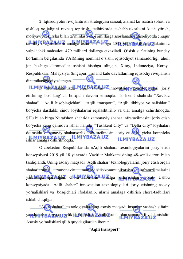  
 
2. Iqtisodiyotni rivojlantirish strategiyasi sanoat, xizmat ko‘rsatish sohasi va 
qishloq xo‘jaligini ravnaq toptirish, tadbirkorda tashabbuskorlikni kuchaytirish, 
moliyaviy resurslar bilan ta’minlash kabi omillarga asoslanadi. Iqtisodiyotda chuqur 
tarkibiy o‘zgarishlarni amalga oshirish hisobiga 2035 yilga borib, mamlakatimiz 
yalpi ichki mahsuloti 479 milliard dollarga etkaziladi. O‘sish sur’atining bunday 
ko‘lamini belgilashda YAIMning nominal o‘sishi, iqtisodiyot samaradorligi, aholi 
jon boshiga daromadlar oshishi hisobga olingan, Xitoy, Indoneziya, Koreya 
Respublikasi, Malayziya, Singapur, Tailand kabi davlatlarning iqtisodiy rivojlanish 
dinamikasiga qiyoslangan.  
3. Mamlakatimizda “Aqlli shahar” innovatsion texnologiyalari joriy 
etishning boshlang‘ich bosqichi davom etmoqda. Toshkent shahrida “Xavfsiz 
shahar”, “Aqlli hisoblagichlar”, “Aqlli transport”, “Aqlli tibbiyot yo‘nalishlari” 
bo‘yicha dastlabki sinov loyihalarini rejalashtirilib va ular amalga oshirilmoqda. 
SHu bilan birga Nurafshon shahrida zamonaviy shahar infratuzilmasini joriy etish 
bo‘yicha keng qamrovli ishlar hamda  “Tashkent City” va “Delta City” loyihalari 
doirasida zamonaviy shaharsozlik infratuzilmasini joriy etish bo‘yicha kompleks 
ishlar amalga oshirilmoqda. 
O‘zbekiston Respublikasida «Aqlli shahar» texnologiyalarini joriy etish 
konsepsiyasi 2019 yil 18 yanvarda Vazirlar Mahkamasining 48-sonli qarori bilan 
tasdiqlandi. Uning asosiy maqsadi "Aqlli shahar" texnologiyalarini joriy etish orqali 
shaharlarning 
zamonaviy 
muhandislik-kommunikatsiya 
infratuzilmalarini 
yaratishga qaratilgan chora-tadbirlarni amalga oshirishdan iborat. Ushbu 
konsepsiyada “Aqlli shahar” innovatsion texnologiyalari joriy etishning asosiy 
yo‘nalishlari va  bosqichlari ifodalanib, ularni amalaga oshirish chora-tadbirlari 
ishlab chiqilgan. 
“Aqlli shahar” texnologiyalarining asosiy maqsadi insonlar yashash sifatini 
yaxshilash, ularga qulaylik tug‘dirish, mavjud resurslardan samarali foydalanishdir. 
Asosiy yo‘nalishlari qilib quyidagilardan iborat: 
“Aqlli transport” 
