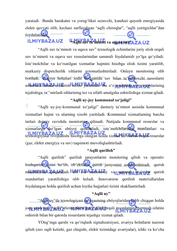  
 
yaratadi.  Bunda harakatni va yorug‘likni sezuvchi, kunduzi quyosh energiyasida 
elektr quvvati olib, kechasi sarflaydigan “aqlli chiroqlar”, “aqlli yoritgichlar”dan 
foydalaniladi. 
“Aqlli suv ta’minoti va oqava suv” 
“Aqlli suv ta’minoti va oqava suv” texnologik echimlarini joriy etish orqali 
suv ta’minoti va oqava suv resuslarinidan samarali foydalanish yo‘lga qo‘yiladi. 
Iste’molchilar va ko‘rsatilgan xizmatlar hajmini hisobga olish tizimi yaratilib, 
markaziy dispetcherlik ishlarini avtomatlashtiriladi. Onlayn monitoring olib 
boriladi,  avariya holatlari sodir bo‘lganida suv bilan ta’minlovchi nasoslarni 
avtomatik tarzda o‘chirish tizimi yaratiladi. Bu o‘z navbatida suv resurslarining 
tejalishiga, ta’’mirlash ishlarining tez va sifatli amalgsha oshirilishiga xizmat qiladi. 
“Aqlli uy-joy kommunal xo‘jaligi” 
“Aqlli uy-joy-kommunal xo‘jaligi” dasturiy ta’minot asosida kommunal 
xizmatlari hajmi va ularning xisobi yuritiladi. Kommunal xizmatlarning barcha 
turlari doimiy ravishda monitoring qilinadi. Natijada kommunal resurslar va 
xizmatlarga bo‘lgan ehtiyoj qondiriladi, iste’molchilarning manfaatlari va 
texnologiyalar rivojlanishi hisobga olingan holda xizmat ko‘rsatish orqali resurslar 
(gaz, elektr energiya va suv) taqsimoti muvofiqlashtiriladi. 
“Aqlli qurilish” 
“Aqlli qurilish” qurilish jarayonlarini monitoring qilish va operativ 
boshqarish tizimi bo‘lib, ob’ektlarni qurish jarayonini soddalashtiradi,  qurish 
muddatlarini qisqartiradi. Bu esa zamonaviy va samarali uy-joylar qurish 
standartlari yaratilishiga olib keladi. Innovatsion qurilish materiallaridan 
foydalangan holda qurilish uchun loyiha hujjatlari tizimi shakllantiriladi.   
“Aqlli uy” 
“Aqlli uy”da texnologiyasi uy egasining ehtiyojlaridan kelib chiqqan holda 
joriy etish turli “aqlli” elementlarni joriy qilish orqali insonlarning turmush sifatini 
oshirish bilan bir qatorda resurslarni tejashga xizmat qiladi. 
YOng‘inga qarshi va qo‘riqlash signalizatsiyasi, avariya holatlarni nazorat 
qilish (suv oqib ketishi, gaz chiqishi, elektr tizimidagi avariyalar), ichki va ko‘cha 
