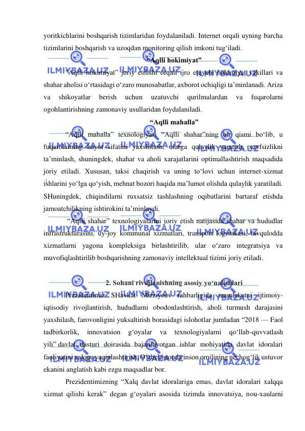  
 
yoritkichlarini boshqarish tizimlaridan foydalaniladi. Internet orqali uyning barcha 
tizimlarini boshqarish va uzoqdan monitoring qilish imkoni tug‘iladi. 
“Aqlli hokimiyat” 
"Aqlli hokimiyat” joriy etilishi orqali ijro etuvchi hokimiyat vakillari va 
shahar aholisi o‘rtasidagi o‘zaro munosabatlar, axborot ochiqligi ta’minlanadi. Ariza 
va 
shikoyatlar 
berish 
uchun 
uzatuvchi 
qurilmalardan 
va 
fuqarolarni 
ogohlantirishning zamonaviy usullaridan foydalaniladi. 
“Aqlli mahalla” 
“Aqlli mahalla” texnologiyasi “Aqlli shahar”ning bir qismi bo‘lib, u 
fuqarolarning hayot sifatini yaxshilash, ularga qulaylik yaratish, xavfsizlikni 
ta’minlash, shuningdek, shahar va aholi xarajatlarini optimallashtirish maqsadida 
joriy etiladi. Xususan, taksi chaqirish va uning to‘lovi uchun internet-xizmat 
ishlarini yo‘lga qo‘yish, mehnat bozori haqida ma’lumot olishda qulaylik yaratiladi. 
SHuningdek, chiqindilarni ruxsatsiz tashlashning oqibatlarini bartaraf etishda 
jamoatchilikning ishtirokini ta’minlaydi. 
 “Aqlli shahar” texnologiyalarini joriy etish natijasida shahar va hududlar 
infrastrukturasini, uy-joy kommunal xizmatlari, transport logistikasi, favqulodda 
xizmatlarni yagona kompleksiga birlashtirilib, ular o‘zaro integratsiya va 
muvofiqlashtirilib boshqarishning zamonaviy intellektual tizimi joriy etiladi. 
 
2. Sohani rivojlanishning asosiy yo‘nalishlari 
Prezidentimiz SHavkat Mirziyoev rahbarligida mamlakatni ijtimoiy-
iqtisodiy rivojlantirish, hududlarni obodonlashtirish, aholi turmush darajasini 
yaxshilash, farovonligini yuksaltirish borasidagi islohotlar jumladan “2018 — Faol 
tadbirkorlik, 
innovatsion 
g‘oyalar 
va 
texnologiyalarni 
qo‘llab-quvvatlash 
yili” davlat dasturi doirasida bajarilayotgan ishlar mohiyatida davlat idoralari 
faoliyatini xalqqa yaqinlashtirish, O‘zbekistonda inson omilining nechog‘lik ustuvor 
ekanini anglatish kabi ezgu maqsadlar bor. 
Prezidentimizning “Xalq davlat idoralariga emas, davlat idoralari xalqqa 
xizmat qilishi kerak” degan g‘oyalari asosida tizimda innovatsiya, nou-xaularni 
