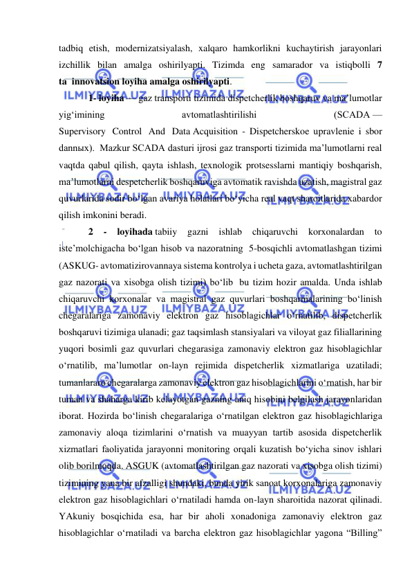  
 
tadbiq etish, modernizatsiyalash, xalqaro hamkorlikni kuchaytirish jarayonlari 
izchillik bilan amalga oshirilyapti. Tizimda eng samarador va istiqbolli 7 
ta  innovatsion loyiha amalga oshirilyapti.  
1- loyiha — gaz transporti tizimida dispetcherlik boshqaruv va ma’lumotlar 
yig‘imining 
avtomatlashtirilishi 
(SCADA — 
Supervisory  Control  And  Data Acquisition - Dispetcherskoe upravlenie i sbor 
dannыx).  Mazkur SCADA dasturi ijrosi gaz transporti tizimida ma’lumotlarni real 
vaqtda qabul qilish, qayta ishlash, texnologik protsesslarni mantiqiy boshqarish, 
ma’lumotlarni despetcherlik boshqaruviga avtomatik ravishda uzatish, magistral gaz 
quvurlarida sodir bo‘lgan avariya holatlari bo‘yicha real vaqt sharoitlarida xabardor 
qilish imkonini beradi.   
2 
- 
loyihada tabiiy 
gazni 
ishlab 
chiqaruvchi 
korxonalardan 
to 
iste’molchigacha bo‘lgan hisob va nazoratning  5-bosqichli avtomatlashgan tizimi 
(ASKUG- avtomatizirovannaya sistema kontrolya i ucheta gaza, avtomatlashtirilgan 
gaz nazorati va xisobga olish tizimi) bo‘lib  bu tizim hozir amalda. Unda ishlab 
chiqaruvchi korxonalar va magistral gaz quvurlari boshqarmalarining bo‘linish 
chegaralariga zamonaviy elektron gaz hisoblagichlar o‘rnatilib, dispetcherlik 
boshqaruvi tizimiga ulanadi; gaz taqsimlash stansiyalari va viloyat gaz filiallarining 
yuqori bosimli gaz quvurlari chegarasiga zamonaviy elektron gaz hisoblagichlar 
o‘rnatilib, ma’lumotlar on-layn rejimida dispetcherlik xizmatlariga uzatiladi; 
tumanlararo chegaralarga zamonaviy elektron gaz hisoblagichlarini o‘rnatish, har bir 
tuman va shaharga kirib kelayotgan gazning aniq hisobini belgilash jarayonlaridan 
iborat. Hozirda bo‘linish chegaralariga o‘rnatilgan elektron gaz hisoblagichlariga 
zamonaviy aloqa tizimlarini o‘rnatish va muayyan tartib asosida dispetcherlik 
xizmatlari faoliyatida jarayonni monitoring orqali kuzatish bo‘yicha sinov ishlari 
olib borilmoqda. ASGUK (avtomatlashtirilgan gaz nazorati va xisobga olish tizimi) 
tizimining yana bir afzalligi shundaki, bunda yirik sanoat korxonalariga zamonaviy 
elektron gaz hisoblagichlari o‘rnatiladi hamda on-layn sharoitida nazorat qilinadi. 
YAkuniy bosqichida esa, har bir aholi xonadoniga zamonaviy elektron gaz 
hisoblagichlar o‘rnatiladi va barcha elektron gaz hisoblagichlar yagona “Billing” 
