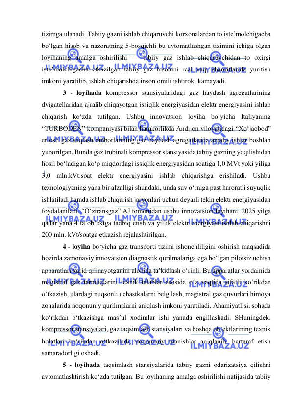  
 
tizimga ulanadi. Tabiiy gazni ishlab chiqaruvchi korxonalardan to iste’molchigacha 
bo‘lgan hisob va nazoratning 5-bosqichli bu avtomatlashgan tizimini ichiga olgan 
loyihaning amalga oshirilishi — tabiiy gaz ishlab chiqaruvchidan to oxirgi 
iste’molchigacha etkazilgan tabiiy gaz hisobini real vaqt sharoitlarida yuritish 
imkoni yaratilib, ishlab chiqarishda inson omili ishtiroki kamayadi.  
3 - loyihada kompressor stansiyalaridagi gaz haydash agregatlarining 
dvigatellaridan ajralib chiqayotgan issiqlik energiyasidan elektr energiyasini ishlab 
chiqarish ko‘zda tutilgan. Ushbu innovatsion loyiha bo‘yicha Italiyaning 
“TURBODEN” kompaniyasi bilan hamkorlikda Andijon viloyatidagi “Xo‘jaobod” 
er osti gaz saqlash omborlarining gaz haydash agregatlarida amaliy ishlar boshlab 
yuborilgan. Bunda gaz trubinali kompressor stansiyasida tabiiy gazning yoqilishidan 
hosil bo‘ladigan ko‘p miqdordagi issiqlik energiyasidan soatiga 1,0 MVt yoki yiliga 
3,0 mln.kVt.soat elektr energiyasini ishlab chiqarishga erishiladi. Ushbu 
texnologiyaning yana bir afzalligi shundaki, unda suv o‘rniga past haroratli suyuqlik 
ishlatiladi hamda ishlab chiqarish jaryonlari uchun deyarli tekin elektr energiyasidan 
foydalaniladi. “O‘ztransgaz” AJ tomonidan ushbu innovatsion loyihani  2025 yilga 
qadar yana 4 ta ob’ektga tadbiq etish va yillik elektr energiyasi ishlab chiqarishni 
200 mln. kVt/soatga etkazish rejalashtirilgan.  
4 - loyiha bo‘yicha gaz transporti tizimi ishonchliligini oshirish maqsadida 
hozirda zamonaviy innovatsion diagnostik qurilmalariga ega bo‘lgan pilotsiz uchish 
apparatlari xarid qilinayotganini alohida ta’kidlash o‘rinli. Bu apparatlar yordamida 
magistral gaz tarmoqlarini texnik talablar asosida o‘z vaqtida sifatli ko‘rikdan 
o‘tkazish, ulardagi nuqsonli uchastkalarni belgilash, magistral gaz quvurlari himoya 
zonalarida noqonuniy qurilmalarni aniqlash imkoni yaratiladi. Ahamiyatlisi, sohada 
ko‘rikdan o‘tkazishga mas’ul xodimlar ishi yanada engillashadi. SHuningdek, 
kompressor stansiyalari, gaz taqsimlash stansiyalari va boshqa ob’ektlarining texnik 
holatlari ko‘rikdan o‘tkaziladi, noqonuniy ulanishlar aniqlanib, bartaraf etish 
samaradorligi oshadi.   
5 - loyihada taqsimlash stansiyalarida tabiiy gazni odarizatsiya qilishni 
avtomatlashtirish ko‘zda tutilgan. Bu loyihaning amalga oshirilishi natijasida tabiiy 
