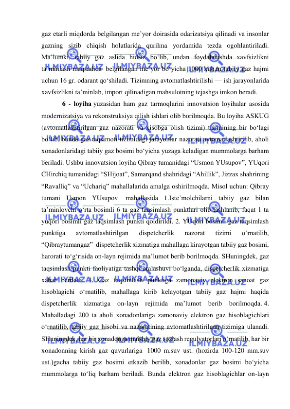  
 
gaz etarli miqdorda belgilangan me’yor doirasida odarizatsiya qilinadi va insonlar 
gazning sizib chiqish holatlarida qurilma yordamida tezda ogohlantiriladi. 
Ma’lumki, tabiiy gaz aslida hidsiz bo‘lib, undan foydalanishda xavfsizlikni 
ta’minlash maqsadida  belgilangan me’yor bo‘yicha 1000 kub.m tabiiy gaz hajmi 
uchun 16 gr. odarant qo‘shiladi. Tizimning avtomatlashtirilishi — ish jarayonlarida 
xavfsizlikni ta’minlab, import qilinadigan mahsulotning tejashga imkon beradi.  
6 - loyiha yuzasidan ham gaz tarmoqlarini innovatsion loyihalar asosida 
modernizatsiya va rekonstruksiya qilish ishlari olib borilmoqda. Bu loyiha ASKUG 
(avtomatlashtirilgan gaz nazorati va xisobga olish tizimi) tizimining bir bo‘lagi 
bo‘lib, bunda gaz taqsimoti tizimidagi jarayonlar nazorati avtomatlashtirilib, aholi 
xonadonlaridagi tabiiy gaz bosimi bo‘yicha yuzaga keladigan mummolarga barham 
beriladi. Ushbu innovatsion loyiha Qibray tumanidagi “Usmon YUsupov”, YUqori 
CHirchiq tumanidagi “SHijoat”, Samarqand shahridagi “Ahillik”, Jizzax shahrining 
“Ravalliq” va “Uchariq” mahallalarida amalga oshirilmoqda. Misol uchun: Qibray 
tumani Usmon YUsupov  mahallasida 1.Iste’molchilarni tabiiy gaz bilan 
ta’minlovchi o‘rta bosimli 6 ta gaz taqsimlash punktlari olib tashlanib, faqat 1 ta 
yuqori bosimli gaz taqsimlash punkti qoldirildi. 2. YUqori bosimli gaz taqsimlash 
punktiga 
avtomatlashtirilgan 
dispetcherlik 
nazorat 
tizimi 
o‘rnatilib, 
“Qibraytumangaz”  dispetcherlik xizmatiga mahallaga kirayotgan tabiiy gaz bosimi, 
harorati to‘g‘risida on-layn rejimida ma’lumot berib borilmoqda. SHuningdek, gaz 
taqsimlash punkti faoliyatiga tashqi aralashuvi bo‘lganda, dispetcherlik xizmatiga 
xabar beriladi. 3. Gaz taqsimlash punktiga zamonaviy elektron sanoat gaz 
hisoblagichi o‘rnatilib, mahallaga kirib kelayotgan tabiiy gaz hajmi haqida 
dispetcherlik xizmatiga on-layn rejimida ma’lumot berib borilmoqda. 4. 
Mahalladagi 200 ta aholi xonadonlariga zamonaviy elektron gaz hisoblagichlari 
o‘rnatilib, tabiiy gaz hisobi va nazoratining avtomatlashtirilgan tizimiga ulanadi. 
SHuningdek, har bir xonadonga maishiy gaz sozlash regulyatorlari o‘rnatilib, har bir 
xonadonning kirish gaz quvurlariga  1000 m.suv ust. (hozirda 100-120 mm.suv 
ust.)gacha tabiiy gaz bosimi etkazib berilib, xonadonlar gaz bosimi bo‘yicha 
mummolarga to‘liq barham beriladi. Bunda elektron gaz hisoblagichlar on-layn 
