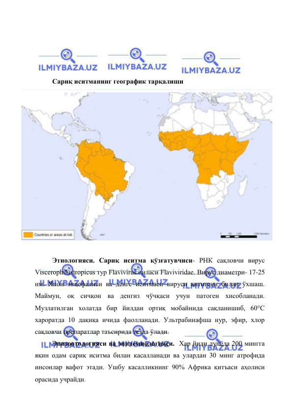  
 
 
 
 
 
Сариқ иситманинг географик тарқалиши  
 
 
Этиологияси. Сариқ иситма қўзғатувчиси- РНК сақловчи вирус 
Viscerophilustropicus тур Flavivirus оиласи Flaviviridae. Вирус диаметри- 17-25 
нм. Япон энцефалити ва денге иситмаси вируси антигени билан ўхшаш. 
Маймун, оқ сичқон ва денгиз чўчқаси учун патоген хисобланади. 
Музлатилган холатда бир йилдан ортиқ мобайнида сақланишиб, 60°С 
хароратда 10 дақиқа ичида фаолланади. Ультрабинафша нур, эфир, хлор 
сақловчи препаратлар таъсирида тезда ўлади.  
Эпизоотологияси ва эпидемиологияси.  Хар йили дунёда 200 мингга 
яқин одам сариқ иситма билан касалланади ва улардан 30 минг атрофида 
инсонлар вафот этади. Ушбу касалликнинг 90% Африка қитъаси аҳолиси 
орасида учрайди. 
