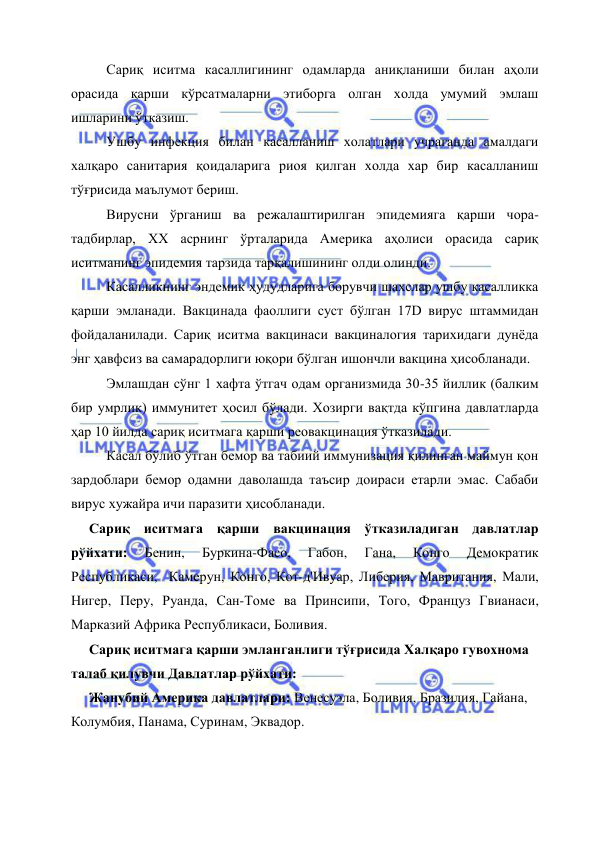  
 
Сариқ иситма касаллигининг одамларда аниқланиши билан аҳоли 
орасида қарши кўрсатмаларни этиборга олган холда умумий эмлаш 
ишларини ўтказиш. 
Ушбу инфекция билан касалланиш холатлари учраганда амалдаги 
халқаро санитария қоидаларига риоя қилган холда хар бир касалланиш 
тўғрисида маълумот бериш. 
Вирусни ўрганиш ва режалаштирилган эпидемияга қарши чора-
тадбирлар, XX асрнинг ўрталарида Америка аҳолиси орасида сариқ 
иситманинг эпидемия тарзида тарқалишининг олди олинди.  
Касалликнинг эндемик ҳудудларига борувчи шахслар ушбу касалликка 
қарши эмланади. Вакцинада фаоллиги суст бўлган 17D вирус штаммидан 
фойдаланилади. Сариқ иситма вакцинаси вакциналогия тарихидаги дунёда 
энг ҳавфсиз ва самарадорлиги юқори бўлган ишончли вакцина ҳисобланади.  
Эмлашдан сўнг 1 хафта ўтгач одам организмида 30-35 йиллик (балким 
бир умрлик) иммунитет ҳосил бўлади. Хозирги вақтда кўпгина давлатларда 
ҳар 10 йилда сариқ иситмага қарши реовакцинация ўтказилади.  
Касал бўлиб ўтган бемор ва табиий иммунизация қилинган маймун қон 
зардоблари бемор одамни даволашда таъсир доираси етарли эмас. Сабаби 
вирус хужайра ичи паразити ҳисобланади. 
Сариқ иситмага қарши вакцинация ўтказиладиган давлатлар 
рўйхати: 
Бенин, 
Буркина-Фасо, 
Габон, 
Гана, 
Конго 
Демократик 
Республикаси,  Камерун, Конго, Кот-д'Ивуар, Либерия, Мавритания, Мали, 
Нигер, Перу, Руанда, Сан-Томе ва Принсипи, Того, Француз Гвианаси,  
Марказий Африка Республикаси, Боливия. 
Сариқ иситмага қарши эмланганлиги тўғрисида Халқаро гувохнома 
талаб қилувчи Давлатлар рўйхати:  
Жанубий Америка давлатлари: Венесуэла, Боливия, Бразилия, Гайана, 
Колумбия, Панама, Суринам, Эквадор. 
