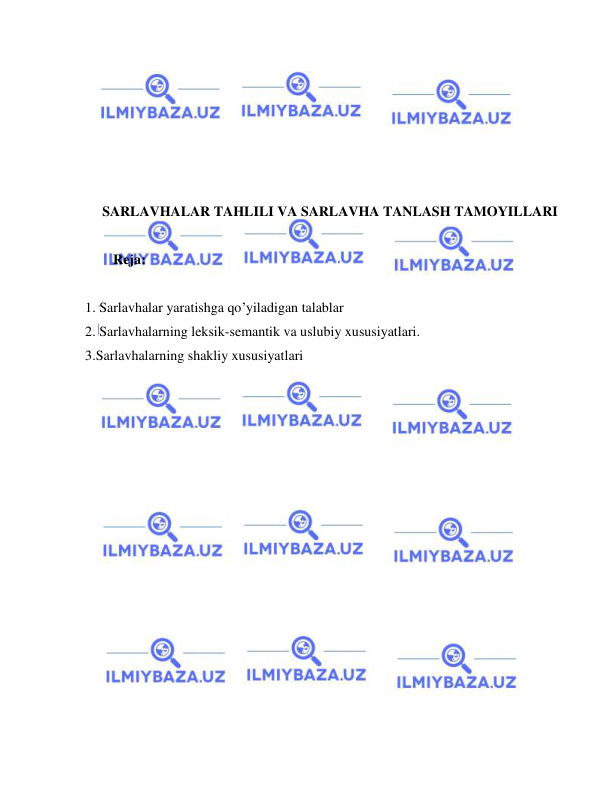  
 
 
 
 
 
 
 
SARLAVHALAR TAHLILI VA SARLAVHA TANLASH TAMOYILLARI 
 
Reja: 
 
1. Sarlavhalar yaratishga qo’yiladigan talablar 
2. Sarlavhalarning leksik-semantik va uslubiy xususiyatlari. 
3.Sarlavhalarning shakliy xususiyatlari 
 
 
 
 
 
 
 
 
 
 
 
 
 
 
 
