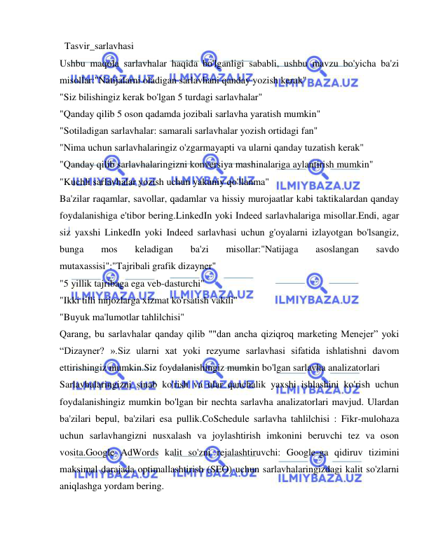  
 
 Tasvir_sarlavhasi 
Ushbu maqola sarlavhalar haqida bo'lganligi sababli, ushbu mavzu bo'yicha ba'zi 
misollar:"Natijalarni oladigan sarlavhani qanday yozish kerak" 
"Siz bilishingiz kerak bo'lgan 5 turdagi sarlavhalar" 
"Qanday qilib 5 oson qadamda jozibali sarlavha yaratish mumkin" 
"Sotiladigan sarlavhalar: samarali sarlavhalar yozish ortidagi fan" 
"Nima uchun sarlavhalaringiz o'zgarmayapti va ularni qanday tuzatish kerak" 
"Qanday qilib sarlavhalaringizni konversiya mashinalariga aylantirish mumkin" 
"Kuchli sarlavhalar yozish uchun yakuniy qo'llanma" 
Ba'zilar raqamlar, savollar, qadamlar va hissiy murojaatlar kabi taktikalardan qanday 
foydalanishiga e'tibor bering.LinkedIn yoki Indeed sarlavhalariga misollar.Endi, agar 
siz yaxshi LinkedIn yoki Indeed sarlavhasi uchun g'oyalarni izlayotgan bo'lsangiz, 
bunga 
mos 
keladigan 
ba'zi 
misollar:"Natijaga 
asoslangan 
savdo 
mutaxassisi":"Tajribali grafik dizayner" 
"5 yillik tajribaga ega veb-dasturchi" 
"Ikki tilli mijozlarga xizmat ko'rsatish vakili" 
"Buyuk ma'lumotlar tahlilchisi" 
Qarang, bu sarlavhalar qanday qilib ""dan ancha qiziqroq marketing Menejer” yoki 
“Dizayner? ».Siz ularni xat yoki rezyume sarlavhasi sifatida ishlatishni davom 
ettirishingiz mumkin.Siz foydalanishingiz mumkin bo'lgan sarlavha analizatorlari 
Sarlavhalaringizni sinab ko'rish va ular qanchalik yaxshi ishlashini ko'rish uchun 
foydalanishingiz mumkin bo'lgan bir nechta sarlavha analizatorlari mavjud. Ulardan 
ba'zilari bepul, ba'zilari esa pullik.CoSchedule sarlavha tahlilchisi : Fikr-mulohaza 
uchun sarlavhangizni nusxalash va joylashtirish imkonini beruvchi tez va oson 
vosita.Google AdWords kalit so'zni rejalashtiruvchi: Google-ga qidiruv tizimini 
maksimal darajada optimallashtirish (SEO) uchun sarlavhalaringizdagi kalit so'zlarni 
aniqlashga yordam bering. 
