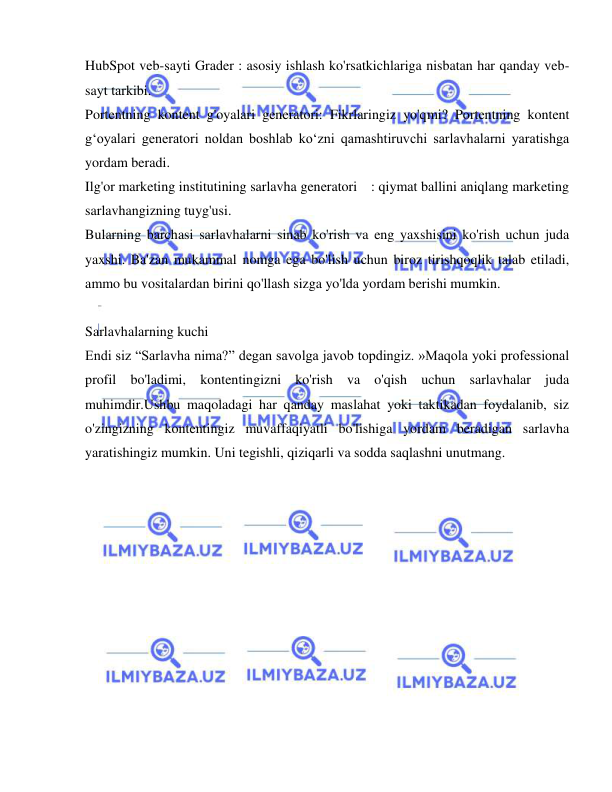  
 
HubSpot veb-sayti Grader : asosiy ishlash ko'rsatkichlariga nisbatan har qanday veb-
sayt tarkibi. 
Portentning kontent g'oyalari generatori: Fikrlaringiz yo'qmi? Portentning kontent 
g‘oyalari generatori noldan boshlab ko‘zni qamashtiruvchi sarlavhalarni yaratishga 
yordam beradi. 
Ilg'or marketing institutining sarlavha generatori  : qiymat ballini aniqlang marketing 
sarlavhangizning tuyg'usi. 
Bularning barchasi sarlavhalarni sinab ko'rish va eng yaxshisini ko'rish uchun juda 
yaxshi. Ba'zan mukammal nomga ega bo'lish uchun biroz tirishqoqlik talab etiladi, 
ammo bu vositalardan birini qo'llash sizga yo'lda yordam berishi mumkin. 
 
Sarlavhalarning kuchi 
Endi siz “Sarlavha nima?” degan savolga javob topdingiz. »Maqola yoki professional 
profil bo'ladimi, kontentingizni ko'rish va o'qish uchun sarlavhalar juda 
muhimdir.Ushbu maqoladagi har qanday maslahat yoki taktikadan foydalanib, siz 
o'zingizning kontentingiz muvaffaqiyatli bo'lishiga yordam beradigan sarlavha 
yaratishingiz mumkin. Uni tegishli, qiziqarli va sodda saqlashni unutmang. 
 
 
 
 
 
 
 
 
 
 
 
