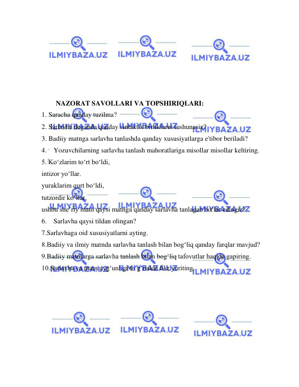  
 
 
 
 
 
 
 
NAZORAT SAVOLLARI VA TOPSHIRIQLARI: 
1. Saracha qanday tuzilma? 
2. Sarlavha deganda qanday sintaktik birliklarni tushunasiz? 
3. Badiiy matnga sarlavha tanlashda qanday xususiyatlarga e'tibor beriladi? 
4.  Yozuvchilarning sarlavha tanlash mahoratlariga misollar misollar keltiring. 
5. Koʻzlarim toʻrt boʻldi, 
intizor yoʻllar. 
yuraklarim qurt boʻldi, 
tutzordir koʻllar. 
ushbu sheʼriy matn qaysi matnga qanday sarlavha tanlagan bo‘lar edingiz? 
6.  Sarlavha qaysi tildan olingan? 
7.Sarlavhaga oid xususiyatlarni ayting. 
8.Badiiy va ilmiy matnda sarlavha tanlash bilan bog‘liq qanday farqlar mavjud? 
9.Badiiy matnlarga sarlavha tanlash bilan bog‘liq tafovutlar haqida gapiring. 
10.Sarlavha va matn uyg‘unligi to‘g‘risida fikr yuriting. 
 
 
 
 
 
 
 
