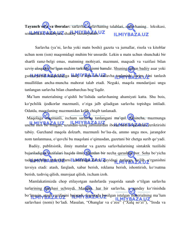  
 
 
Tayanch so‘z va iboralar: sarlavha, sarlavhaning talablari, sarlavhaning  leksikasi, 
semantikasi, uslubiyati, shakliy xususiyatlari.  
 
Sarlavha (ya’ni, lavha yoki matn boshi) gazeta va jurnallar, risola va kitoblar 
uchun nom (ism) maqomidagi muhim bir unsurdir. Lekin u matn uchun shunchaki bir 
shartli ramz-belgi emas, matnning mohiyati, mazmuni, maqsadi va vazifasi bilan 
uzviy aloqador bo‘lgan muhim tarkibiy qismi hamdir. Shuning uchun badiiy asar yoki 
gazeta-jurnal maqolalariga aniq, o‘ziga xos sarlavha tanlanishi lozim. Uni tanlash 
muallifdan ancha-muncha mahorat talab etadi. Negaki, maqola mundarijasi unga 
tanlangan sarlavha bilan chambarchas bog‘liqdir. 
 Ma’lum materialning o‘qishli bo‘lishida sarlavhaning ahamiyati katta. Shu bois, 
ko‘pchilik ijodkorlar mazmunli, o‘ziga jalb qiladigan sarlavha topishga intiladi. 
Odatda, maqolaning mazmunidan kelib chiqib tanlanadi.  
 Maqolaga mazmunli, ixcham sarlavha tanlangani ma’qul. Aksincha, mazmunga 
uncha mos bo‘lmagan, uzundan-uzoq jumlalardan iborat nom o‘quvchini zeriktirishi 
tabiiy. Garchand maqola dolzarb, mazmunli bo‘lsa-da, ammo unga mos, jarangdor 
nom tanlanmasa, o‘quvchi bu maqolani o‘qimasdan, gazetani bir chetga surib qo‘yadi. 
  Badiiy, publitsistik, ilmiy matnlar va gazeta sarlavhalarining sintaktik tuzilishi 
bajariladigan vazifalari haqida ilmiy jihatdan bir necha qarashlar bor. Soha bo‘yicha 
tadqiqotchilar sarlavhalarni vazifasiga ko‘ra quyidagi turlarga bo‘lib o‘rganishni 
tavsiya etadi: atash, farqlash, xabar berish, reklama berish, ishontirish, ko‘rsatma 
berish, tashviq qilish, murojaat qilish, ixcham izoh. 
  Mamlakatimizda chop etilayotgan nashrlarda yuqorida sanab o‘tilgan sarlavha 
turlarining barchasi uchraydi. Masalan, har bir sarlavha, u qanday ko‘rinishda 
bo‘lmasin, atash vazifasini bajaradi. Gazetada bosilgan istalgan materialning ma’lum 
sarlavhasi (nomi) bo‘ladi. Masalan, “Ohanglar va e’zoz” (“Xalq so‘zi”), “Iroda va 
