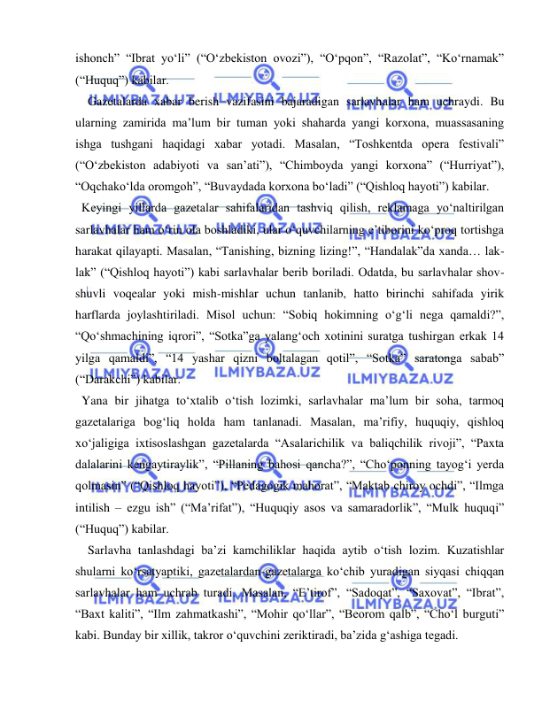  
 
ishonch” “Ibrat yo‘li” (“O‘zbekiston ovozi”), “O‘pqon”, “Razolat”, “Ko‘rnamak” 
(“Huquq”) kabilar. 
  Gazetalarda xabar berish vazifasini bajaradigan sarlavhalar ham uchraydi. Bu 
ularning zamirida ma’lum bir tuman yoki shaharda yangi korxona, muassasaning 
ishga tushgani haqidagi xabar yotadi. Masalan, “Toshkentda opera festivali” 
(“O‘zbekiston adabiyoti va san’ati”), “Chimboyda yangi korxona” (“Hurriyat”), 
“Oqchako‘lda oromgoh”, “Buvaydada korxona bo‘ladi” (“Qishloq hayoti”) kabilar. 
 Keyingi yillarda gazetalar sahifalaridan tashviq qilish, reklamaga yo‘naltirilgan 
sarlavhalar ham o‘rin ola boshladiki, ular o‘quvchilarning e’tiborini ko‘proq tortishga 
harakat qilayapti. Masalan, “Tanishing, bizning lizing!”, “Handalak”da xanda… lak-
lak” (“Qishloq hayoti”) kabi sarlavhalar berib boriladi. Odatda, bu sarlavhalar shov-
shuvli voqealar yoki mish-mishlar uchun tanlanib, hatto birinchi sahifada yirik 
harflarda joylashtiriladi. Misol uchun: “Sobiq hokimning o‘g‘li nega qamaldi?”, 
“Qo‘shmachining iqrori”, “Sotka”ga yalang‘och xotinini suratga tushirgan erkak 14 
yilga qamaldi”, “14 yashar qizni boltalagan qotil”, “Sotka” saratonga sabab” 
(“Darakchi”) kabilar. 
 Yana bir jihatga to‘xtalib o‘tish lozimki, sarlavhalar ma’lum bir soha, tarmoq 
gazetalariga bog‘liq holda ham tanlanadi. Masalan, ma’rifiy, huquqiy, qishloq 
xo‘jaligiga ixtisoslashgan gazetalarda “Asalarichilik va baliqchilik rivoji”, “Paxta 
dalalarini kengaytiraylik”, “Pillaning bahosi qancha?”, “Cho‘ponning tayog‘i yerda 
qolmasin” (“Qishloq hayoti”), “Pedagogik mahorat”, “Maktab chiroy ochdi”, “Ilmga 
intilish – ezgu ish” (“Ma’rifat”), “Huquqiy asos va samaradorlik”, “Mulk huquqi” 
(“Huquq”) kabilar. 
  Sarlavha tanlashdagi ba’zi kamchiliklar haqida aytib o‘tish lozim. Kuzatishlar 
shularni ko‘rsatyaptiki, gazetalardan-gazetalarga ko‘chib yuradigan siyqasi chiqqan 
sarlavhalar ham uchrab turadi. Masalan, “E’tirof”, “Sadoqat”, “Saxovat”, “Ibrat”, 
“Baxt kaliti”, “Ilm zahmatkashi”, “Mohir qo‘llar”, “Beorom qalb”, “Cho‘l burguti” 
kabi. Bunday bir xillik, takror o‘quvchini zeriktiradi, ba’zida g‘ashiga tegadi. 
