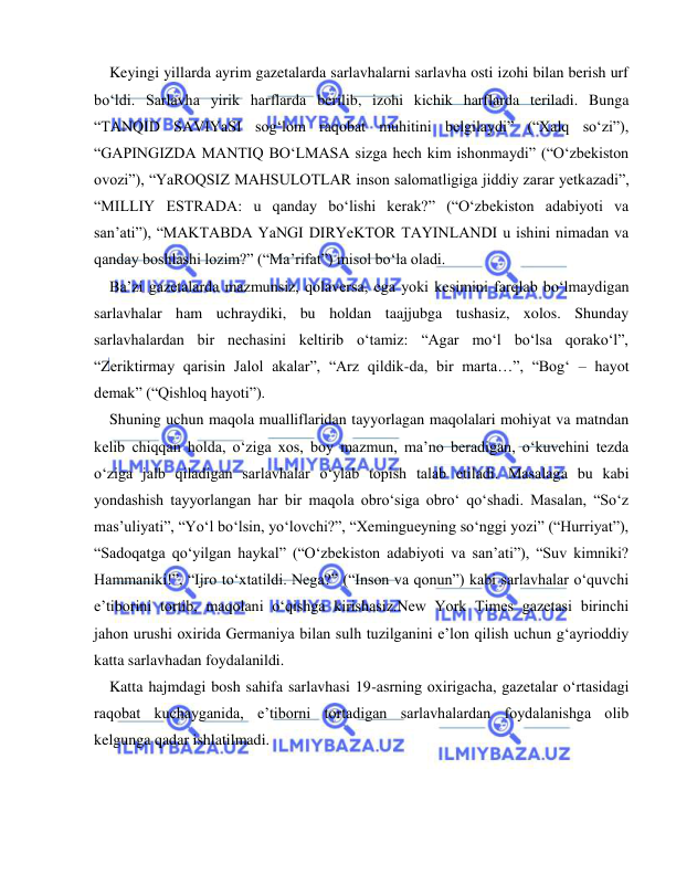  
 
  Keyingi yillarda ayrim gazetalarda sarlavhalarni sarlavha osti izohi bilan berish urf 
bo‘ldi. Sarlavha yirik harflarda berilib, izohi kichik harflarda teriladi. Bunga 
“TANQID SAVIYaSI sog‘lom raqobat muhitini belgilaydi” (“Xalq so‘zi”), 
“GAPINGIZDA MANTIQ BO‘LMASA sizga hech kim ishonmaydi” (“O‘zbekiston 
ovozi”), “YaROQSIZ MAHSULOTLAR inson salomatligiga jiddiy zarar yetkazadi”, 
“MILLIY ESTRADA: u qanday bo‘lishi kerak?” (“O‘zbekiston adabiyoti va 
san’ati”), “MAKTABDA YaNGI DIRYeKTOR TAYINLANDI u ishini nimadan va 
qanday boshlashi lozim?” (“Ma’rifat”) misol bo‘la oladi. 
  Ba’zi gazetalarda mazmunsiz, qolaversa, ega yoki kesimini farqlab bo‘lmaydigan 
sarlavhalar ham uchraydiki, bu holdan taajjubga tushasiz, xolos. Shunday 
sarlavhalardan bir nechasini keltirib o‘tamiz: “Agar mo‘l bo‘lsa qorako‘l”, 
“Zeriktirmay qarisin Jalol akalar”, “Arz qildik-da, bir marta…”, “Bog‘ – hayot 
demak” (“Qishloq hayoti”). 
  Shuning uchun maqola mualliflaridan tayyorlagan maqolalari mohiyat va matndan 
kelib chiqqan holda, o‘ziga xos, boy mazmun, ma’no beradigan, o‘kuvchini tezda 
o‘ziga jalb qiladigan sarlavhalar o‘ylab topish talab etiladi. Masalaga bu kabi 
yondashish tayyorlangan har bir maqola obro‘siga obro‘ qo‘shadi. Masalan, “So‘z 
mas’uliyati”, “Yo‘l bo‘lsin, yo‘lovchi?”, “Xemingueyning so‘nggi yozi” (“Hurriyat”), 
“Sadoqatga qo‘yilgan haykal” (“O‘zbekiston adabiyoti va san’ati”), “Suv kimniki? 
Hammaniki!”, “Ijro to‘xtatildi. Nega?” (“Inson va qonun”) kabi sarlavhalar o‘quvchi 
e’tiborini tortib, maqolani o‘qishga kirishasiz.New York Times gazetasi birinchi 
jahon urushi oxirida Germaniya bilan sulh tuzilganini eʼlon qilish uchun gʻayrioddiy 
katta sarlavhadan foydalanildi. 
  Katta hajmdagi bosh sahifa sarlavhasi 19-asrning oxirigacha, gazetalar oʻrtasidagi 
raqobat kuchayganida, eʼtiborni tortadigan sarlavhalardan foydalanishga olib 
kelgunga qadar ishlatilmadi. 
 
