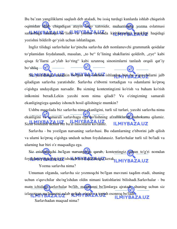  
 
Bu baʼzan yangiliklarni saqlash deb ataladi, bu issiq turdagi kunlarda ishlab chiqarish 
oqimidan kelib chiqadigan atayin imlo xatosidir, muharrirning yozma eslatmasi 
sarlavhaga taalluqli boʻlishi va yozma ravishda kiritilmasligi kerakligi haqidagi 
yozishni bildirib qoʻyish uchun ishlatilagan. 
  Ingliz tilidagi sarlavhalar koʻpincha sarlavha deb nomlanuvchi grammatik qoidalar 
toʻplamidan foydalanadi, masalan, „to be“ feʼlining shakllarini qoldirib, „eye“ kabi 
qisqa feʼllarni „oʻylab koʻring“ kabi uzunroq sinonimlarni tanlash orqali qatʼiy 
boʻshliq  
  Siz yozishingiz mumkin bo'lgan eng muhim ishlardan biri bu o'quvchilarni jalb 
qiladigan sarlavha yaratishdir. Sarlavha e'tiborni tortadigan va odamlarni ko'proq 
o'qishga undaydigan narsadir. Bu sizning kontentingizni ko'rish va baham ko'rish 
imkonini beradi.Lekin yaxshi nom nima qiladi? Va o'zingizning samarali 
ekanligingizga qanday ishonch hosil qilishingiz mumkin? 
  Ushbu maqolada biz sarlavha nima ekanligini, turli xil turlari, yaxshi sarlavha nima 
ekanligini va samarali sarlavhaga ega bo'lishning afzalliklarini muhokama qilamiz. 
Sizni boshlash uchun biz ba'zi misollarni ko'ramiz. 
  Sarlavha - bu yozilgan narsaning sarlavhasi. Bu odamlarning e'tiborini jalb qilish 
va ularni ko'proq o'qishga undash uchun foydalanasiz. Sarlavhalar turli xil bo'ladi va 
ularning har biri o'z maqsadiga ega. 
  Siz erishmoqchi bo'lgan narsangizga qarab, kontentingiz uchun to'g'ri nomdan 
foydalanayotganingizga ishonch hosil qilishingiz kerak. 
       Yozma sarlavha nima? 
  Umuman olganda, sarlavha siz yozmoqchi bo'lgan mavzuni taqdim etadi, shuning 
uchun o'quvchilar sho'ng'ishdan oldin nimani kutishlarini bilishadi.Sarlavhalar - bu 
matn ichidagi sarlavhalar bo'lib, mazmunni bo'limlarga ajratadi, shuning uchun siz 
izlayotgan ma'lumotni eslab qolish, o'qish va topish osonroq bo'ladi.    
     Sarlavhadan maqsad nima? 
