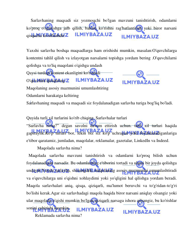  
 
  Sarlavhaning maqsadi siz yozmoqchi bo'lgan mavzuni tanishtirish, odamlarni 
ko'proq o'rganishga jalb qilish, baham ko'rishni rag'batlantirish yoki biror narsani 
qisqacha tavsiflashdir. 
 
Yaxshi sarlavha boshqa maqsadlarga ham erishishi mumkin, masalan:O'quvchilarga 
kontentni tahlil qilish va izlayotgan narsalarni topishga yordam bering .O'quvchilarni 
qolishga va to'liq maqolani o'qishga undash 
Qaysi turdagi kontent ekanligini ko'rsatadi 
O'quvchini qiziqtiring 
Maqolaning asosiy mazmunini umumlashtiring 
Odamlarni harakatga keltiring 
Sarlavhaning maqsadi va maqsadi siz foydalanadigan sarlavha turiga bog'liq bo'ladi. 
 
Quyida turli xil turlarini ko'rib chiqing. Sarlavhalar turlari 
“Sarlavha nima?” degan savolni davom ettirish uchun. turli xil turlari haqida 
gapiraylik.Ko'p turlari bor, lekin biz siz ko'p uchragan yoki foydalanadiganlariga 
e'tibor qaratamiz, jumladan, maqolalar, reklamalar, gazetalar, LinkedIn va Indeed. 
     Maqolada sarlavha nima? 
 Maqolada sarlavha mavzuni tanishtirish va odamlarni ko'proq bilish uchun 
foydalanadigan narsadir. Bu odamlarning e'tiborini tortadi va ularni bir joyda qolishga 
undaydi.Yaxshi sarlavha, shuningdek, maqolaning asosiy mazmunini umumlashtiradi 
va o'quvchilarga uni o'qishni xohlaydimi yoki yo'qligini hal qilishga yordam beradi. 
Maqola sarlavhalari aniq, qisqa, qiziqarli, ma'lumot beruvchi va to'g'ridan-to'g'ri 
bo'lishi kerak.Agar siz sarlavhadagi maqola haqida biror narsani aniqlay olsangiz yoki 
ular maqolada o'qishi mumkin bo'lgan qiziqarli narsaga ishora qilsangiz, bu ko'rishlar 
sonini oshirishi mumkin. 
Reklamada sarlavha nima? 
