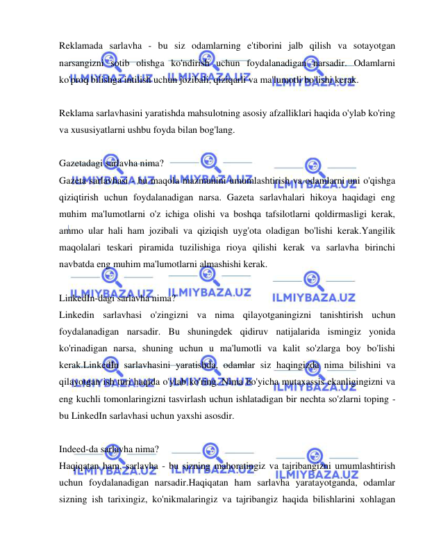  
 
Reklamada sarlavha - bu siz odamlarning e'tiborini jalb qilish va sotayotgan 
narsangizni sotib olishga ko'ndirish uchun foydalanadigan narsadir. Odamlarni 
ko'proq bilishga intilish uchun jozibali, qiziqarli va ma'lumotli bo'lishi kerak. 
 
Reklama sarlavhasini yaratishda mahsulotning asosiy afzalliklari haqida o'ylab ko'ring 
va xususiyatlarni ushbu foyda bilan bog'lang. 
 
Gazetadagi sarlavha nima? 
Gazeta sarlavhasi - bu maqola mazmunini umumlashtirish va odamlarni uni o'qishga 
qiziqtirish uchun foydalanadigan narsa. Gazeta sarlavhalari hikoya haqidagi eng 
muhim ma'lumotlarni o'z ichiga olishi va boshqa tafsilotlarni qoldirmasligi kerak, 
ammo ular hali ham jozibali va qiziqish uyg'ota oladigan bo'lishi kerak.Yangilik 
maqolalari teskari piramida tuzilishiga rioya qilishi kerak va sarlavha birinchi 
navbatda eng muhim ma'lumotlarni almashishi kerak. 
 
LinkedIn-dagi sarlavha nima? 
Linkedin sarlavhasi o'zingizni va nima qilayotganingizni tanishtirish uchun 
foydalanadigan narsadir. Bu shuningdek qidiruv natijalarida ismingiz yonida 
ko'rinadigan narsa, shuning uchun u ma'lumotli va kalit so'zlarga boy bo'lishi 
kerak.LinkedIn sarlavhasini yaratishda, odamlar siz haqingizda nima bilishini va 
qilayotgan ish turi haqida o'ylab ko'ring. Nima bo'yicha mutaxassis ekanligingizni va 
eng kuchli tomonlaringizni tasvirlash uchun ishlatadigan bir nechta so'zlarni toping - 
bu LinkedIn sarlavhasi uchun yaxshi asosdir. 
 
Indeed-da sarlavha nima? 
Haqiqatan ham, sarlavha - bu sizning mahoratingiz va tajribangizni umumlashtirish 
uchun foydalanadigan narsadir.Haqiqatan ham sarlavha yaratayotganda, odamlar 
sizning ish tarixingiz, ko'nikmalaringiz va tajribangiz haqida bilishlarini xohlagan 
