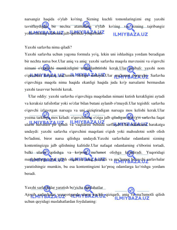  
 
narsangiz haqida o'ylab ko'ring. Sizning kuchli tomonlaringizni eng yaxshi 
tavsiflaydigan bir nechta atamalarni o'ylab ko'ring va sizning tajribangiz 
yollovchining e'tiborini jalb qilishda yotqiziladi. 
 
Yaxshi sarlavha nima qiladi? 
Yaxshi sarlavha uchun yagona formula yo'q, lekin uni ishlashiga yordam beradigan 
bir nechta narsa bor.Ular aniq va aniq: yaxshi sarlavha maqola mavzusini va o'quvchi 
nimani o'rganishi mumkinligini umumlashtirishi kerak.Ular jozibali: yaxshi nom 
o'quvchini ko'proq ma'lumot olishga undaydi.Ular ma'lumot beruvchi: Sarlavha 
o'quvchiga maqola nima haqida ekanligi haqida juda ko'p narsalarni bermasdan 
yaxshi tasavvur berishi kerak. 
  Ular oddiy: yaxshi sarlavha o'quvchiga maqoladan nimani kutish kerakligini aytadi 
va keraksiz tafsilotlar yoki so'zlar bilan butani aylanib o'tmaydi.Ular tegishli: sarlavha 
o'quvchi izlayotgan narsaga va uni qiziqtiradigan narsaga mos kelishi kerak.Ular 
yozma tarkibga mos keladi: o'quvchilarni o'ziga jalb qiladigan noto'g'ri sarlavha faqat 
ularni hafsalasi pir qiladi va vaqtlarini behuda sarflaydi.Ular odamlarni harakatga 
undaydi: yaxshi sarlavha o'quvchini maqolani o'qish yoki mahsulotni sotib olish 
bo'ladimi, biror narsa qilishga undaydi.Yaxshi sarlavhalar odamlarni sizning 
kontentingizga jalb qilishning kalitidir.Ular nafaqat odamlarning e'tiborini tortadi, 
balki ularni qolishga va ko'proq ma'lumot olishga ko'ndiradi. Yuqoridagi 
maslahatlarga amal qilish orqali siz aniq, jozibali va ma’lumot beruvchi sarlavhalar 
yaratishingiz mumkin, bu esa kontentingizni ko‘proq odamlarga ko‘rishga yordam 
beradi. 
 
Yaxshi sarlavhalar yaratish bo'yicha maslahatlar 
Ajoyib sarlavhalar yozayotganda ularni kuchli, qiziqarli, aniq va ma'lumotli qilish 
uchun quyidagi maslahatlardan foydalaning: 
 
