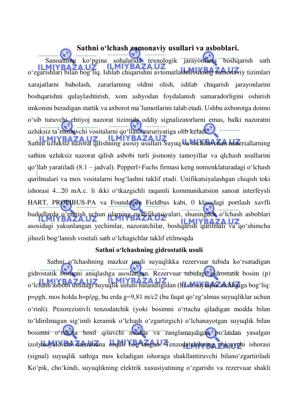  
 
 
Sathni o‘lchash zamonaviy usullari va asboblari. 
Sanoatning ko‘pgina sohalarida texnologik jarayonlarni boshqarish sath 
o‘zgarishlari bilan bog‘liq. Ishlab chiqarishni avtomatlashtirishning zamonaviy tizimlari 
xarajatlarni baholash, zararlarning oldini olish, ishlab chiqarish jarayonlarini 
boshqarishni qulaylashtirish, xom ashyodan foydalanish samaradorligini oshirish 
imkonini beradigan stattik va axborot ma’lumotlarini talab etadi. Ushbu axborotga doimo 
o‘sib turuvchi ehtiyoj nazorat tizimida oddiy signalizatorlarni emas, balki nazoratni 
uzluksiz ta’minlovchi vositalarni qo‘llash zaruriyatiga olib keladi. 
Sathni uzluksiz nazorat qilishning asosiy usullari Suyuq va sochiluvchan materiallarning 
sathini uzluksiz nazorat qilish asbobi turli jismoniy tamoyillar va qlchash usullarini 
qo‘llab yaratiladi (8.1 – jadval). Pepperl+Fuchs firmasi keng nomenklaturadagi o‘lchash 
qurilmalari va mos vositalarni bog‘lashni taklif etadi. Unifikatsiyalashgan chiqish toki 
ishorasi 4...20 mA.с. li ikki o‘tkazgichli raqamli kommunikatsion sanoat interfeysli 
HART, PROFIBUS-PA va Foundation Fieldbus kabi, 0 klassdagi portlash xavfli 
hududlarda o‘rnatish uchun ularning modifikatsiyalari, shuningdek o‘lchash asboblari 
asosidagi yakunlangan yechimlar, nazoratchilar, boshqarish qurilmali va qo‘shimcha 
jihozli bog‘lanish vositali sath o‘lchagichlar taklif etilmoqda  
Sathni o‘lchashning gidrostatik usuli 
 Sathni o‘lchashning mazkur usuli suyuqlikka rezervuar tubida ko‘rsatadigan 
gidrostatik bosimni aniqlashga asoslangan. Rezervuar tubidagi gidrostatik bosim (p) 
o‘lchash asbobi ustidagi suyuqlik ustuni balandligidan (h) va suyuqlik zichligiga bog‘liq: 
p=ρgh, mos holda h=p/ρg, bu erda g=9,81 m/c2 (bu faqat qo‘zg‘almas suyuqliklar uchun 
o‘rinli). Pezorezistivli tenzodatchik (yoki bosimni o‘rtacha qiladigan modda bilan 
to‘ldirilmagan sig‘imli keramik o‘lchash o‘zgartirgich) o‘lchanayotgan suyuqlik bilan 
bosimni o‘rtacha hosil qiluvchi modda va zanglamaydigan po‘latdan yasalgan 
izolyasiyalovchi membrana orqali bog‘langan. Tenzodatchikning chiquvchi ishorasi 
(signal) suyuqlik sathiga mos keladigan ishoraga shakllantiruvchi bilano‘zgartiriladi 
Ko‘pik, cho‘kindi, suyuqlikning elektrik xususiyatining o‘zgarishi va rezervuar shakli 
