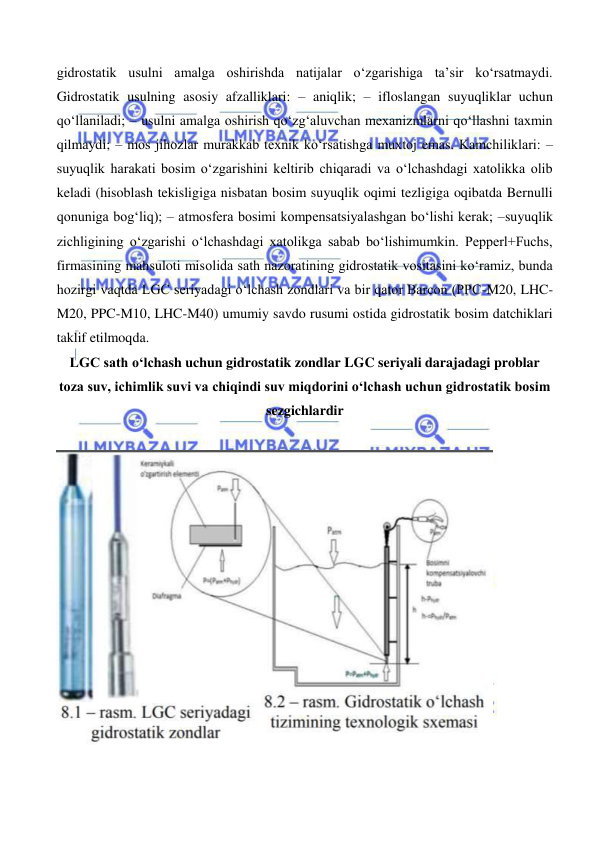  
 
gidrostatik usulni amalga oshirishda natijalar o‘zgarishiga ta’sir ko‘rsatmaydi. 
Gidrostatik usulning asosiy afzalliklari: – aniqlik; – ifloslangan suyuqliklar uchun 
qo‘llaniladi; – usulni amalga oshirish qo‘zg‘aluvchan mexanizmlarni qo‘llashni taxmin 
qilmaydi; – mos jihozlar murakkab texnik ko‘rsatishga muxtoj emas. Kamchiliklari: –
suyuqlik harakati bosim o‘zgarishini keltirib chiqaradi va o‘lchashdagi xatolikka olib 
keladi (hisoblash tekisligiga nisbatan bosim suyuqlik oqimi tezligiga oqibatda Bernulli 
qonuniga bog‘liq); – atmosfera bosimi kompensatsiyalashgan bo‘lishi kerak; –suyuqlik 
zichligining o‘zgarishi o‘lchashdagi xatolikga sabab bo‘lishimumkin. Pepperl+Fuchs, 
firmasining mahsuloti misolida sath nazoratining gidrostatik vositasini ko‘ramiz, bunda 
hozirgi vaqtda LGC seriyadagi o‘lchash zondlari va bir qator Barcon (PPC-M20, LHC-
M20, PPC-M10, LHC-M40) umumiy savdo rusumi ostida gidrostatik bosim datchiklari 
taklif etilmoqda. 
LGC sath o‘lchash uchun gidrostatik zondlar LGC seriyali darajadagi problar 
toza suv, ichimlik suvi va chiqindi suv miqdorini o‘lchash uchun gidrostatik bosim 
sezgichlardir 
 
 
 

