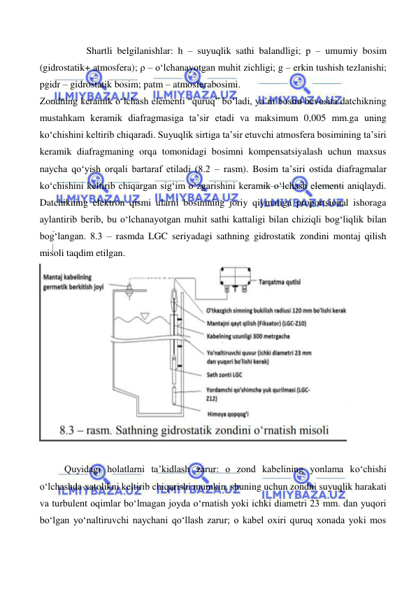  
 
 
Shartli belgilanishlar: h – suyuqlik sathi balandligi; p – umumiy bosim 
(gidrostatik+ atmosfera); ρ – o‘lchanayotgan muhit zichligi; g – erkin tushish tezlanishi; 
pgidr – gidrostatik bosim; patm – atmosferabosimi. 
Zondning keramik o‘lchash elementi “quruq” bo‘ladi, ya’ni bosim bevosita datchikning 
mustahkam keramik diafragmasiga ta’sir etadi va maksimum 0,005 mm.ga uning 
ko‘chishini keltirib chiqaradi. Suyuqlik sirtiga ta’sir etuvchi atmosfera bosimining ta’siri 
keramik diafragmaning orqa tomonidagi bosimni kompensatsiyalash uchun maxsus 
naycha qo‘yish orqali bartaraf etiladi (8.2 – rasm). Bosim ta’siri ostida diafragmalar 
ko‘chishini keltirib chiqargan sig‘im o‘zgarishini keramik o‘lchash elementi aniqlaydi. 
Datchikning elektron qismi ularni bosimning joriy qiymatiga proportsional ishoraga 
aylantirib berib, bu o‘lchanayotgan muhit sathi kattaligi bilan chiziqli bog‘liqlik bilan 
bog‘langan. 8.3 – rasmda LGC seriyadagi sathning gidrostatik zondini montaj qilish 
misoli taqdim etilgan.  
 
 
 
Quyidagi holatlarni ta’kidlash zarur: o zond kabelining yonlama ko‘chishi 
o‘lchashda xatolikni keltirib chiqarishi mumkin, shuning uchun zondni suyuqlik harakati 
va turbulent oqimlar bo‘lmagan joyda o‘rnatish yoki ichki diametri 23 mm. dan yuqori 
bo‘lgan yo‘naltiruvchi naychani qo‘llash zarur; o kabel oxiri quruq xonada yoki mos 
