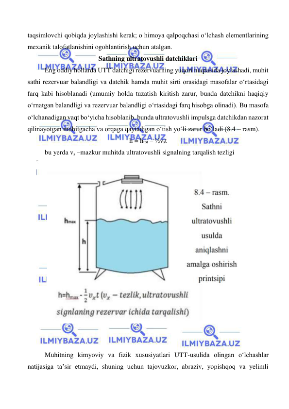  
 
taqsimlovchi qobiqda joylashishi kerak; o himoya qalpoqchasi o‘lchash elementlarining 
mexanik talofatlanishini ogohlantirish uchun atalgan. 
Sathning ultratovushli datchiklari 
 
Eng oddiy hollarda UTT datchigi rezervuarning yuqori nuqtasida joylashadi, muhit 
sathi rezervuar balandligi va datchik hamda muhit sirti orasidagi masofalar o‘rtasidagi 
farq kabi hisoblanadi (umumiy holda tuzatish kiritish zarur, bunda datchikni haqiqiy 
o‘rnatgan balandligi va rezervuar balandligi o‘rtasidagi farq hisobga olinadi). Bu masofa 
o‘lchanadigan vaqt bo‘yicha hisoblanib, bunda ultratovushli impulsga datchikdan nazorat 
qilinayotgan muhitgacha va orqaga qaytadigan o‘tish yo‘li zarur bo‘ladi (8.4 – rasm). 
h = htot – ½vst 
 
bu yerda vs –mazkur muhitda ultratovushli signalning tarqalish tezligi 
 
 
 
 
 
Muhitning kimyoviy va fizik xususiyatlari UTT-usulida olingan o‘lchashlar 
natijasiga ta’sir etmaydi, shuning uchun tajovuzkor, abraziv, yopishqoq va yelimli 
