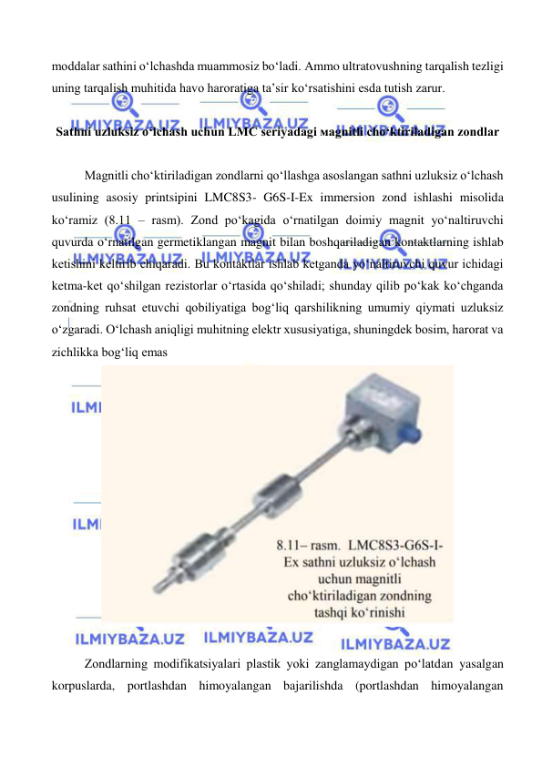  
 
moddalar sathini o‘lchashda muammosiz bo‘ladi. Ammo ultratovushning tarqalish tezligi 
uning tarqalish muhitida havo haroratiga ta’sir ko‘rsatishini esda tutish zarur. 
 
Sathni uzluksiz o‘lchash uchun LMC seriyadagi мagnitli cho‘ktiriladigan zondlar 
 
Magnitli cho‘ktiriladigan zondlarni qo‘llashga asoslangan sathni uzluksiz o‘lchash 
usulining asosiy printsipini LMC8S3- G6S-I-Ex immersion zond ishlashi misolida 
ko‘ramiz (8.11 – rasm). Zond po‘kagida o‘rnatilgan doimiy magnit yo‘naltiruvchi 
quvurda o‘rnatilgan germetiklangan magnit bilan boshqariladigan kontaktlarning ishlab 
ketishini keltirib chiqaradi. Bu kontaktlar ishlab ketganda yo‘naltiruvchi quvur ichidagi 
ketma-ket qo‘shilgan rezistorlar o‘rtasida qo‘shiladi; shunday qilib po‘kak ko‘chganda 
zondning ruhsat etuvchi qobiliyatiga bog‘liq qarshilikning umumiy qiymati uzluksiz 
o‘zgaradi. O‘lchash aniqligi muhitning elektr xususiyatiga, shuningdek bosim, harorat va 
zichlikka bog‘liq emas 
 
 
Zondlarning modifikatsiyalari plastik yoki zanglamaydigan po‘latdan yasalgan 
korpuslarda, portlashdan himoyalangan bajarilishda (portlashdan himoyalangan 
