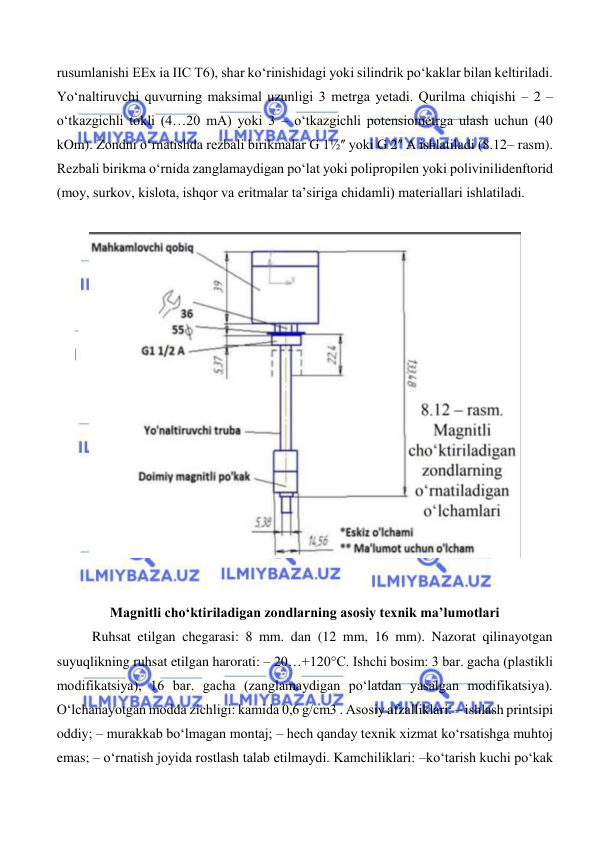  
 
rusumlanishi EEx ia IIC T6), shar ko‘rinishidagi yoki silindrik po‘kaklar bilan keltiriladi. 
Yo‘naltiruvchi quvurning maksimal uzunligi 3 metrga yetadi. Qurilma chiqishi – 2 – 
o‘tkazgichli tokli (4…20 mA) yoki 3 – o‘tkazgichli potensiometrga ulash uchun (40 
kOm). Zondni o‘rnatishda rezbali birikmalar G 1½ʺ yoki G 2ʺ A ishlatiladi (8.12– rasm). 
Rezbali birikma o‘rnida zanglamaydigan po‘lat yoki polipropilen yoki polivinilidenftorid 
(moy, surkov, kislota, ishqor va eritmalar ta’siriga chidamli) materiallari ishlatiladi. 
 
 
 
 
 
Magnitli cho‘ktiriladigan zondlarning asosiy texnik ma’lumotlari 
 
Ruhsat etilgan chegarasi: 8 mm. dan (12 mm, 16 mm). Nazorat qilinayotgan 
suyuqlikning ruhsat etilgan harorati: – 20…+120°C. Ishchi bosim: 3 bar. gacha (plastikli 
modifikatsiya), 16 bar. gacha (zanglamaydigan po‘latdan yasalgan modifikatsiya). 
O‘lchanayotgan modda zichligi: kamida 0,6 g/cm3 . Asosiy afzalliklari: – ishlash printsipi 
oddiy; – murakkab bo‘lmagan montaj; – hech qanday texnik xizmat ko‘rsatishga muhtoj 
emas; – o‘rnatish joyida rostlash talab etilmaydi. Kamchiliklari: –ko‘tarish kuchi po‘kak 
